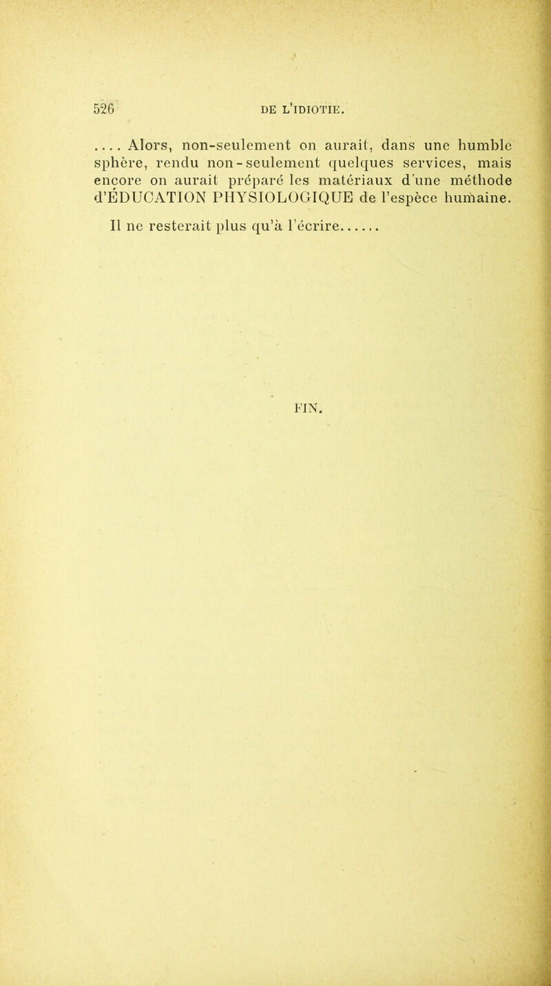 .... Alors, non-seulement on aurait, dans une humble sphère, rendu non - seulement quelques services, mais encore on aurait préparé les matériaux d’une méthode d’ÉDUCATION PHYSIOLOGIQUE de l’espèce humaine. Il ne resterait plus qu’à l’écrire FIN.