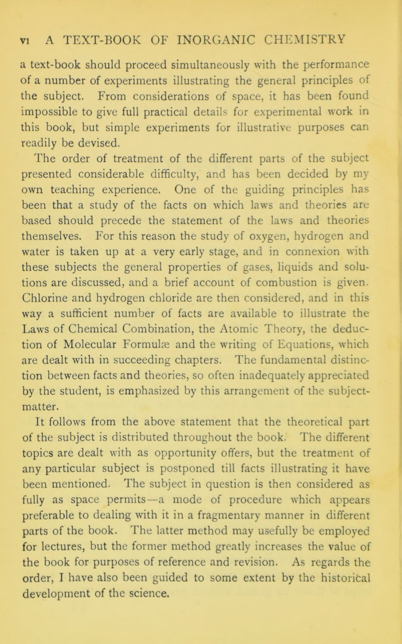 a text-book should proceed simultaneously with the performance of a number of experiments illustrating the general principles of the subject. From considerations of space, it has been found impossible to give full practical details for experimental work in this book, but simple experiments for illustrative purposes can readily be devised. The order of treatment of the different parts of the subject presented considerable difficulty, and has been decided by my own teaching experience. One of the guiding principles has been that a study of the facts on which laws and theories are based should precede the statement of the laws and theories themselves. For this reason the study of oxygen, hydrogen and water is taken up at a very early stage, and in connexion with these subjects the general properties of gases, liquids and solu- tions are discussed, and a brief account of combustion is given. Chlorine and hydrogen chloride are then considered, and in this way a sufficient number of facts are available to illustrate the Laws of Chemical Combination, the Atomic Theory, the deduc- tion of Molecular Formulae and the writing of Equations, which are dealt with in succeeding chapters. The fundamental distinc- tion between facts and theories, so often inadequately appreciated by the student, is emphasized by this arrangement of the subject- matter. It follows from the above statement that the theoretical part of the subject is distributed throughout the book. The different topics are dealt with as opportunity offers, but the treatment of any particular subject is postponed till facts illustrating it have been mentioned. The subject in question is then considered as fully as space permits—a mode of procedure which appears preferable to dealing with it in a fragmentary manner in different parts of the book. The latter method may usefully be employed for lectures, but the former method greatly increases the value of the book for purposes of reference and revision. As regards the order, I have also been guided to some extent by the historical development of the science.