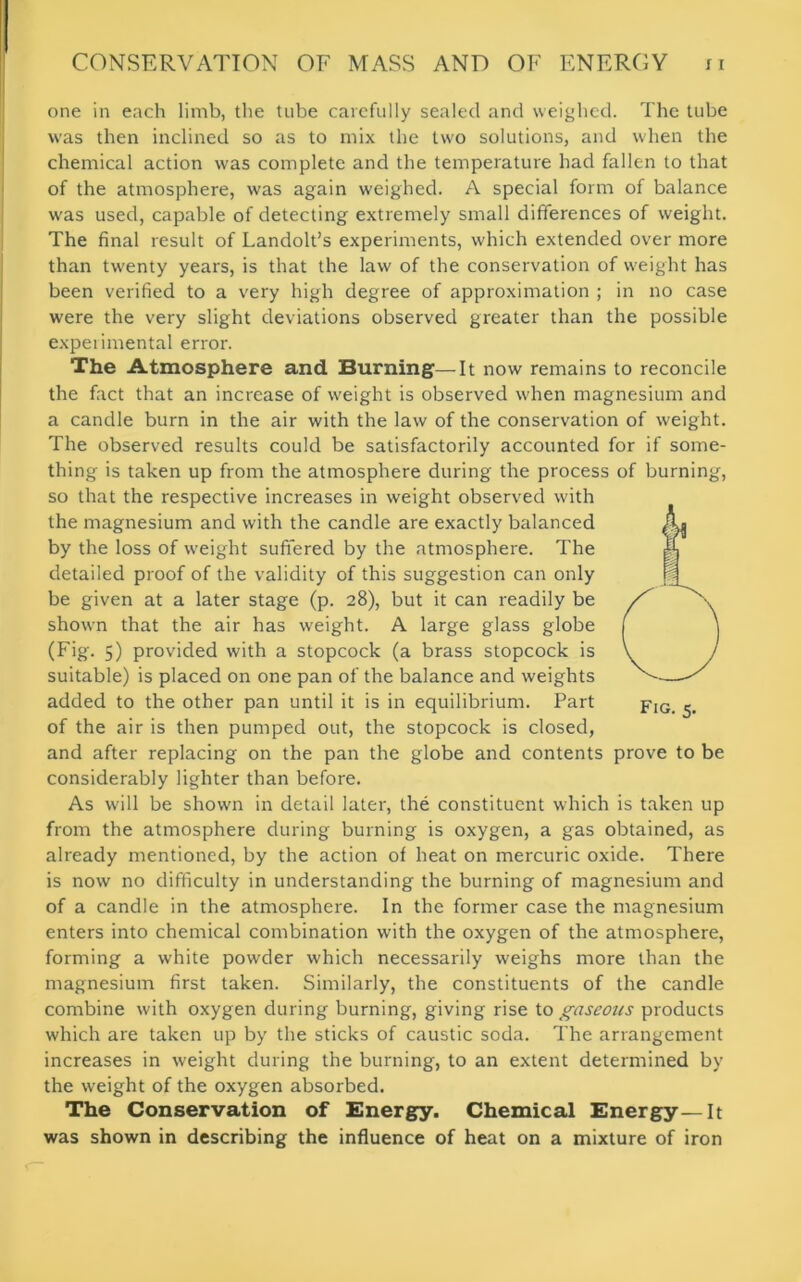 one in each limb, the tube carefully sealed and weighed. The tube was then inclined so as to mix the two solutions, and when the chemical action was complete and the temperature had fallen to that of the atmosphere, was again weighed. A special form of balance was used, capable of detecting extremely small differences of weight. The final result of Landolt’s experiments, which extended over more than twenty years, is that the law of the conservation of weight has been verified to a very high degree of approximation ; in no case were the very slight deviations observed greater than the possible experimental error. The Atmosphere and Burning—It now remains to reconcile the fact that an increase of weight is observed when magnesium and a candle burn in the air with the law of the conservation of weight. The observed results could be satisfactorily accounted for if some- thing is taken up from the atmosphere during the process of burning, so that the respective increases in weight observed with the magnesium and with the candle are exactly balanced by the loss of weight suffered by the atmosphere. The detailed proof of the validity of this suggestion can only be given at a later stage (p. 28), but it can readily be shown that the air has weight. A large glass globe (Fig. 5) provided with a stopcock (a brass stopcock is suitable) is placed on one pan of the balance and weights added to the other pan until it is in equilibrium. Part pIG_ of the air is then pumped out, the stopcock is closed, and after replacing on the pan the globe and contents prove to be considerably lighter than before. As will be shown in detail later, the constituent which is taken up from the atmosphere during burning is oxygen, a gas obtained, as already mentioned, by the action of heat on mercuric oxide. There is now no difficulty in understanding the burning of magnesium and of a candle in the atmosphere. In the former case the magnesium enters into chemical combination with the oxygen of the atmosphere, forming a white powder which necessarily weighs more than the magnesium first taken. Similarly, the constituents of the candle combine with oxygen during burning, giving rise to gaseous products which are taken up by the sticks of caustic soda. The arrangement increases in weight during the burning, to an extent determined by the weight of the oxygen absorbed. The Conservation of Energy. Chemical Energy—It was shown in describing the influence of heat on a mixture of iron