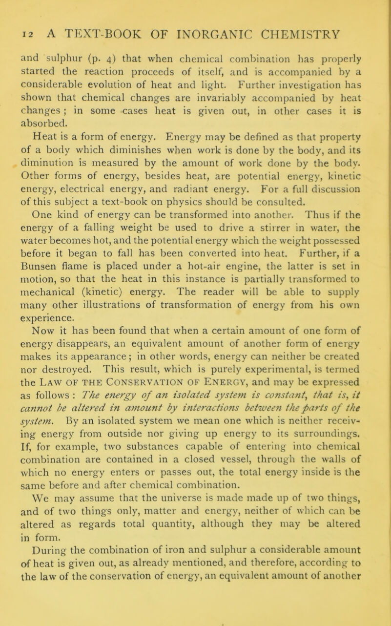 and sulphur (p. 4) that when chemical combination has properly started the reaction proceeds of itself, and is accompanied by a considerable evolution of heat and light. Further investigation has shown that chemical changes are invariably accompanied by heat changes ; in some cases heat is given out, in other cases it is absorbed. Heat is a form of energy. Energy may be defined as that property of a body which diminishes when work is done by the body, and its diminution is measured by the amount of work done by the body. Other forms of energy, besides heat, are potential energy, kinetic energy, electrical energy, and radiant energy. For a full discussion of this subject a text-book on physics should be consulted. One kind of energy can be transformed into another. Thus if the energy of a falling weight be used to drive a stirrer in water, the water becomes hot, and the potential energy which the weight possessed before it began to fall has been converted into heat. Further, if a Bunsen flame is placed under a hot-air engine, the latter is set in motion, so that the heat in this instance is partially transformed to mechanical (kinetic) energy. The reader will be able to supply many other illustrations of transformation of energy from his own experience. Now it has been found that when a certain amount of one form of energy disappears, an equivalent amount of another form of energy makes its appearance; in other words, energy can neither be created nor destroyed. This result, which is purely experimental, is termed the Law of the Conservation of Energy, and may be expressed as follows : The energy of an isolated system is constant, that is, it cannot be altered in amount by interactiotis between the parts of the system. By an isolated system we mean one which is neither receiv- ing energy from outside nor giving up energy to its surroundings. If, for example, two substances capable of entering into chemical combination are contained in a closed vessel, through the walls of which no energy enters or passes out, the total energy inside is the same before and after chemical combination. We may assume that the universe is made made up of two things, and of two things only, matter and energy, neither of which can be altered as regards total quantity, although they may be altered in form. During the combination of iron and sulphur a considerable amount of heat is given out, as already mentioned, and therefore, according to the law of the conservation of energy, an equivalent amount of another