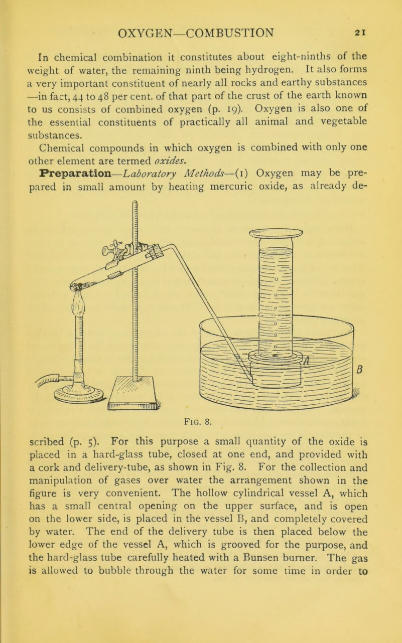 In chemical combination it constitutes about eight-ninths of the weight of water, the remaining ninth being hydrogen. It also forms a very important constituent of nearly all rocks and earthy substances —in fact, 44 to 48 per cent, of that part of the crust of the earth known to us consists of combined oxygen (p. 19). Oxygen is also one of the essential constituents of practically all animal and vegetable substances. Chemical compounds in which oxygen is combined with only one other element are termed oxides. Preparation—Laboratory Methods—(1) Oxygen may be pre- pared in small amount by heating mercuric oxide, as already de- scribed (p. 5). For this purpose a small quantity of the oxide is placed in a hard-glass tube, closed at one end, and provided with a cork and delivery-tube, as shown in Fig. 8. For the collection and manipulation of gases over water the arrangement shown in the figure is very convenient. The hollow cylindrical vessel A, which has a small central opening on the upper surface, and is open on the lower side, is placed in the vessel B, and completely covered by water. The end of the delivery tube is then placed below the lower edge of the vessel A, which is grooved for the purpose, and the hard-glass tube carefully heated with a Bunsen burner. The gas is allowed to bubble through the water for some time in order to