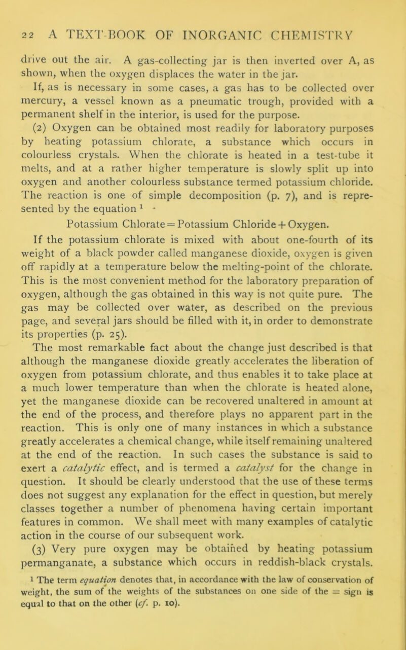 drive out the air. A gas-collecting jar is then inverted over A, as shown, when the oxyg-en displaces the water in the jar. If, as is necessary in some cases, a gas has to be collected over mercury, a vessel known as a pneumatic trough, provided with a permanent shelf in the interior, is used for the purpose. (2) Oxygen can be obtained most readily for laboratory purposes by heating potassium chlorate, a substance which occurs in colourless crystals. When the chlorate is heated in a test-tube it melts, and at a rather higher temperature is slowly split up into oxygen and another colourless substance termed potassium chloride. The reaction is one of simple decomposition (p. 7), and is repre- sented by the equation 1 - Potassium Chlorate = Potassium Chloride -f Oxygen. If the potassium chlorate is mixed with about one-fourth of its weight of a black powder called manganese dioxide, oxygen is given off rapidly at a temperature below the melting-point of the chlorate. This is the most convenient method for the laboratory preparation of oxygen, although the gas obtained in this way is not quite pure. The gas may be collected over water, as described on the previous page, and several jars should be filled with it, in order to demonstrate its properties (p. 25). The most remarkable fact about the change just described is that although the manganese dioxide greatly accelerates the liberation of oxygen from potassium chlorate, and thus enables it to take place at a much lower temperature than when the chlorate is heated alone, yet the manganese dioxide can be recovered unaltered in amount at the end of the process, and therefore plays no apparent part in the reaction. This is only one of many instances in which a substance greatly accelerates a chemical change, while itself remaining unaltered at the end of the reaction. In such cases the substance is said to exert a catalytic effect, and is termed a catalyst for the change in question. It should be clearly understood that the use of these terms does not suggest any explanation for the effect in question, but merely classes together a number of phenomena having certain important features in common. We shall meet with many examples of catalytic action in the course of our subsequent work. (3) Very pure oxygen may be obtained by heating potassium permanganate, a substance which occurs in reddish-black crystals. 1 The term equation denotes that, in accordance with the law of conservation of weight, the sum of the weights of the substances on one side of the = sign is equal to that on the other (cf. p. 10).