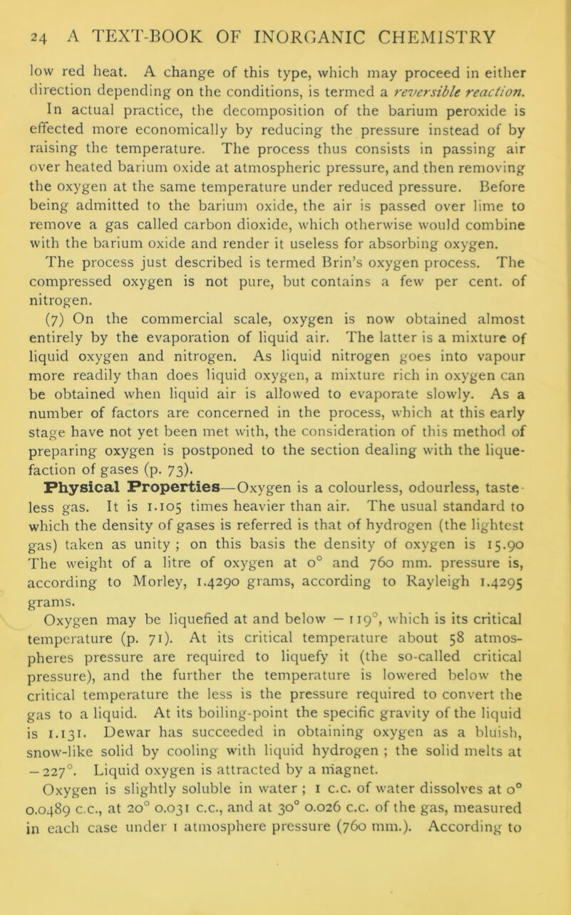 low red heat. A change of this type, which may proceed in either direction depending on the conditions, is termed a reversible reaction. In actual practice, the decomposition of the barium peroxide is effected more economically by reducing the pressure instead of by raising the temperature. The process thus consists in passing air over heated barium oxide at atmospheric pressure, and then removing the oxygen at the same temperature under reduced pressure. Before being admitted to the barium oxide, the air is passed over lime to remove a gas called carbon dioxide, which otherwise would combine with the barium oxide and render it useless for absorbing oxygen. The process just described is termed Brin’s oxygen process. The compressed oxygen is not pure, but contains a few per cent, of nitrogen. (7) On the commercial scale, oxygen is now obtained almost entirely by the evaporation of liquid air. The latter is a mixture of liquid oxygen and nitrogen. As liquid nitrogen goes into vapour more readily than does liquid oxygen, a mixture rich in oxygen can be obtained when liquid air is allowed to evaporate slowly. As a number of factors are concerned in the process, which at this early stage have not yet been met with, the consideration of this method of preparing oxygen is postponed to the section dealing with the lique- faction of gases (p. 73). Physical Properties—Oxygen is a colourless, odourless, taste less gas. It is 1.105 times heavier than air. The usual standard to which the density of gases is referred is that of hydrogen (the lightest gas) taken as unity; on this basis the density of oxygen is 15.90 The weight of a litre of oxygen at o° and 760 mm. pressure is, according to Morley, 1.4290 grams, according to Rayleigh 1.4295 grams. Oxygen may be liquefied at and below — 1190, which is its critical temperature (p. 71). At its critical temperature about 58 atmos- pheres pressure are required to liquefy it (the so-called critical pressure), and the further the temperature is lowered below the critical temperature the less is the pressure required to convert the gas to a liquid. At its boiling-point the specific gravity of the liquid is 1.131. Dewar has succeeded in obtaining oxygen as a bluish, snow-like solid by cooling with liquid hydrogen ; the solid melts at — 2270. Liquid oxygen is attracted by a magnet. Oxygen is slightly soluble in water ; 1 c.c. of water dissolves at o° 0.0489 c.c., at 200 0.031 c.c., and at 30° 0.026 c.c. of the gas, measured in each case under 1 atmosphere pressure (760 mm.). According to