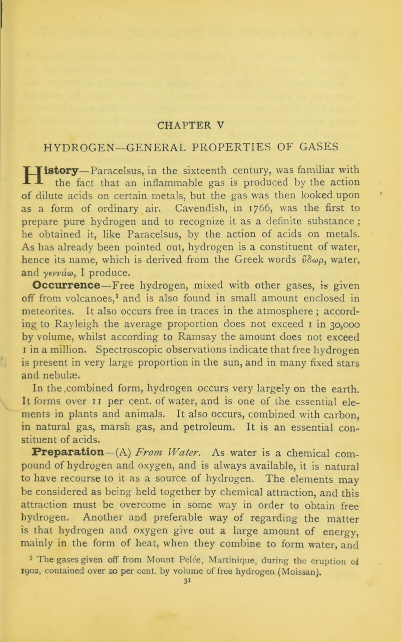 CHAPTER V HYDROGEN—GENERAL PROPERTIES OF GASES TTistory—Paracelsus, in the sixteenth century, was familiar with A the fact that an inflammable gas is produced by the action of dilute acids on certain metals, but the gas was then looked upon as a form of ordinary air. Cavendish, in 1766, was the first to prepare pure hydrogen and to recognize it as a definite substance ; he obtained it, like Paracelsus, by the action of acids on metals. As has already been pointed out, hydrogen is a constituent of water, hence its name, which is derived from the Greek words vScop, water, and yewaeo, I produce. Occurrence—Free hydrogen, mixed with other gases, is given off from volcanoes,1 and is also found in small amount enclosed in meteorites. It also occurs free in traces in the atmosphere ; accord- ing to Rayleigh the average proportion does not exceed 1 in 30,000 by volume, whilst according to Ramsay the amount does not exceed 1 in a million. Spectroscopic observations indicate that free hydrogen is present in very large proportion in the sun, and in many fixed stars and nebulae. In the .combined form, hydrogen occurs very largely on the earth. It forms over 11 per cent, of water, and is one of the essential ele- ments in plants and animals. It also occurs, combined with carbon, in natural gas, marsh gas, and petroleum. It is an essential con- stituent of acids. Preparation —(A) From Water. As water is a chemical com- pound of hydrogen and oxygen, and is always available, it is natural to have recourse to it as a source of hydrogen. The elements may be considered as being held together by chemical attraction, and this attraction must be overcome in some way in order to obtain free hydrogen. Another and preferable way of regarding the matter is that hydrogen and oxygen give out a large amount of energy, mainly in the form of heat, when they combine to form water, and 1 The gases given off from Mount Pelee, Martinique, during the eruption of 1902, contained over 20 per cent, by volume of free hydrogen (Moissan).