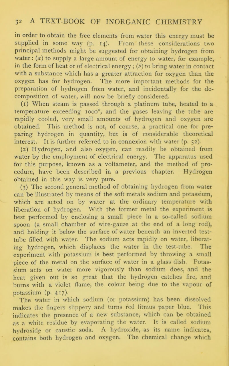 in order to obtain the free elements from water this energy must be supplied in some way (p. 14). From these considerations two principal methods might be suggested for obtaining hydrogen from water: (a) to supply a large amount of energy to water, for example, in the form of heat or of electrical energy ; (b) to bring water in contact with a substance which has a greater attraction for oxygen than the oxygen has for hydrogen. The more important methods for the preparation of hydrogen from water, and incidentally for the de- composition of water, will now be briefly considered. (1) When steam is passed through a platinum tube, heated to a temperature exceeding iooo°, and the gases leaving the tube are rapidly cooled, very small amounts of hydrogen and oxygen are obtained. This method is not, of course, a practical one for pre- paring hydrogen in quantity, but is of considerable theoretical interest. It is further referred to in connexion with water (p. 52). (2) Hydrogen, and also oxygen, can readily be obtained from water by the employment of electrical energy. The apparatus used for this purpose, known as a voltameter, and the method of pro- cedure, have been described in a previous chapter. Hydrogen obtained in this way is very pure. (3) The second general method of obtaining hydrogen from water can be illustrated by means of the soft metals sodium and potassium, which are acted on by water at the ordinary temperature with liberation of hydrogen. With the former metal the experiment is best performed by enclosing a small piece in a so-called sodium spoon (a small chamber of wire-gauze at the end of a long rod), and holding it below the surface of water beneath an inverted test- tube filled with water. The sodium acts rapidly on water, liberat- ing hydrogen, which displaces the water in the test-tube. The experiment with potassium is best performed by throwing a small piece of the metal on the surface of water in a glass dish. Potas- sium acts on water more vigorously than sodium does, and the heat given out is so great that the hydrogen catches fire, and burns with a violet flame, the colour being due to the vapour of potassium (p. 417). The water in which sodium (or potassium) has been dissolved makes the fingers slippery and turns red litmus paper blue. This indicates the presence of a new substance, which can be obtained as a white residue by evaporating the water. It is called sodium hydroxid.e or caustic soda. A hydroxide, as its name indicates, contains both hydrogen and oxygen. The chemical change which