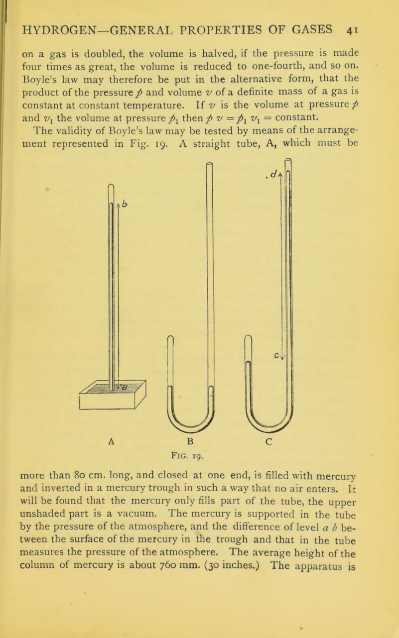 on a gas is doubled, the volume is halved, if the pressure is made four times as great, the volume is reduced to one-fourth, and so on. Hoyle’s law may therefore be put in the alternative form, that the product of the pressure / and volume v of a definite mass of a gas is constant at constant temperature. If v is the volume at pressure/ and vx the volume at pressure/j then / v =/t vx — constant. The validity of Boyle’s law may be tested by means of the arrange- ment represented in Fig. 19. A straight tube, A, which must be more than 80 cm. long, and closed at one end, is filled with mercury and inverted in a mercury trough in such a way that no air enters. It will be found that the mercury only fills part of the tube, the upper unshaded part is a vacuum. The mercury is supported in the tube by the pressure of the atmosphere, and the difference of level a b be- tween the surface of the mercury in the trough and that in the tube measures the pressure of the atmosphere. The average height of the column of mercury is about 760 mm. (30 inches.) The apparatus is