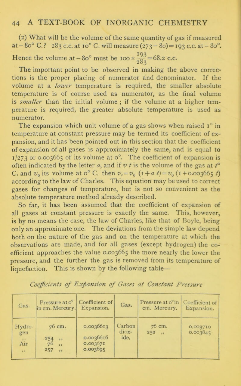 (2) What will be the volume of the same quantity of gas if measured at - 8o° C.? 283 c.c. at io° C. will measure (273-80)= 193 c.c. at - 80°. 193 Hence the volume at - 8o° must be 100 x ^g^ = 68.2 c.c. The important point to be observed in making the above correc- tions is the proper placing of numerator and denominator. If the volume at a lower temperature is required, the smaller absolute temperature is of course used as numerator, as the final volume is smaller than the initial volume ; if the volume at a higher tem- perature is required, the greater absolute temperature is used as numerator. The expansion which unit volume of a gas shows when raised i° in temperature at constant pressure may be termed its coefficient of ex- pansion, and it has been pointed out in this section that the coefficient of expansion of all gases is approximately the same, and is equal to 1/273 or 0.003665 of its volume at o°. The coefficient of expansion is often indicated by the letter a, and if v t is the volume of the gas at t° C. and v0 its volume at o° C. then vt = v0 (1 +a /) = ■v0 (1 +0.003665 /) according to the law of Charles. This equation may be used to correct gases for changes of temperature, but is not so convenient as the absolute temperature method already described. So far, it has been assumed that the coefficient of expansion of all gases at constant pressure is exactly the same. This, however, is by no means the case, the law of Charles, like that of Boyle, being only an approximate one. The deviations from the simple law depend both on the nature of the gas and on the temperature at which the observations are made, and for all gases (except hydrogen) the co- efficient approaches the value 0.003665 the more nearly the lower the pressure, and the further the gas is removed from its temperature of liquefaction. This is shown by the following table— Coefficients of Expansion of Gases at Constant Pressure Gas. Pressure at o° in cm. Mercury. Coefficient of Expansion. Gas. Pressure at o°in cm. Mercury. Coefficient of Expansion. Hydro- gen Air t • 76 cm. 254 .. 76 .. 257 .. 0.0036613 0.0036616 0.003671 0.003695 Carbon diox- ide. 76 cm. 252 0.003710 0.003845