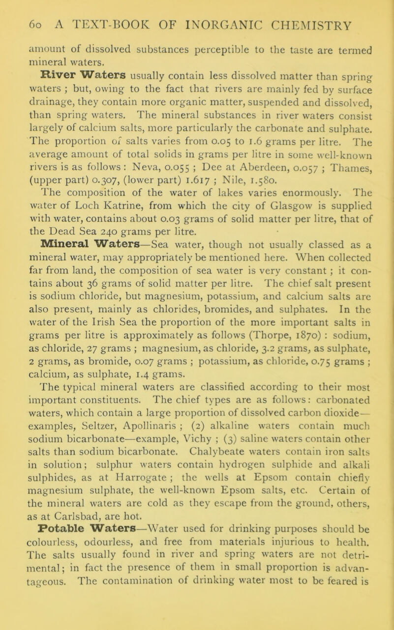 amount of dissolved substances perceptible to the taste are termed mineral waters. River Waters usually contain less dissolved matter than spring waters ; but, owing to the fact that rivers are mainly fed by surface drainage, they contain more organic matter, suspended and dissolved, than spring waters. The mineral substances in river waters consist largely of calcium salts, more particularly the carbonate and sulphate. The proportion of salts varies from 0.05 to 1.6 grams per litre. The average amount of total solids in grams per litre in some well-known rivers is as follows : Neva, 0.055 ; Dee at Aberdeen, 0.057 ; Thames, (upper part) 0.307, (lower part) 1.617 > Nile, 1.580. The composition of the water of lakes varies enormously. The water of Loch Katrine, from which the city of Glasgow is supplied with water, contains about 0.03 grams of solid matter per litre, that of the Dead Sea 240 grams per litre. Mineral Waters—Sea water, though not usually classed as a mineral water, may appropriately be mentioned here. When collected far from land, the composition of sea water is very constant ; it con- tains about 36 grams of solid matter per litre. The chief salt present is sodium chloride, but magnesium, potassium, and calcium salts are also present, mainly as chlorides, bromides, and sulphates. In the water of the Irish Sea the proportion of the more important salts in grams per litre is approximately as follows (Thorpe, 1870) : sodium, as chloride, 27 grams ; magnesium, as chloride, 3.2 grams, as sulphate, 2 grams, as bromide, 0.07 grams ; potassium, as chloride, 0.75 grams ; calcium, as sulphate, 1.4 grams. The typical mineral waters are classified according to their most important constituents. The chief types are as follows: carbonated waters, which contain a large proportion of dissolved carbon dioxide— examples, Seltzer, Apollinaris ; (2) alkaline waters contain much sodium bicarbonate—example, Vichy ; (3) saline waters contain other salts than sodium bicarbonate. Chalybeate waters contain iron salts in solution; sulphur waters contain hydrogen sulphide and alkali sulphides, as at Harrogate ; the wells at Epsom contain chiefly magnesium sulphate, the well-known Epsom salts, etc. Certain of the mineral waters are cold as they escape from the ground, others, as at Carlsbad, are hot. Potable Waters—Water used for drinking purposes should be colourless, odourless, and free from materials injurious to health. The salts usually found in river and spring waters are not detri- mental ; in fact the presence of them in small proportion is advan- tageous. The contamination of drinking water most to be feared is