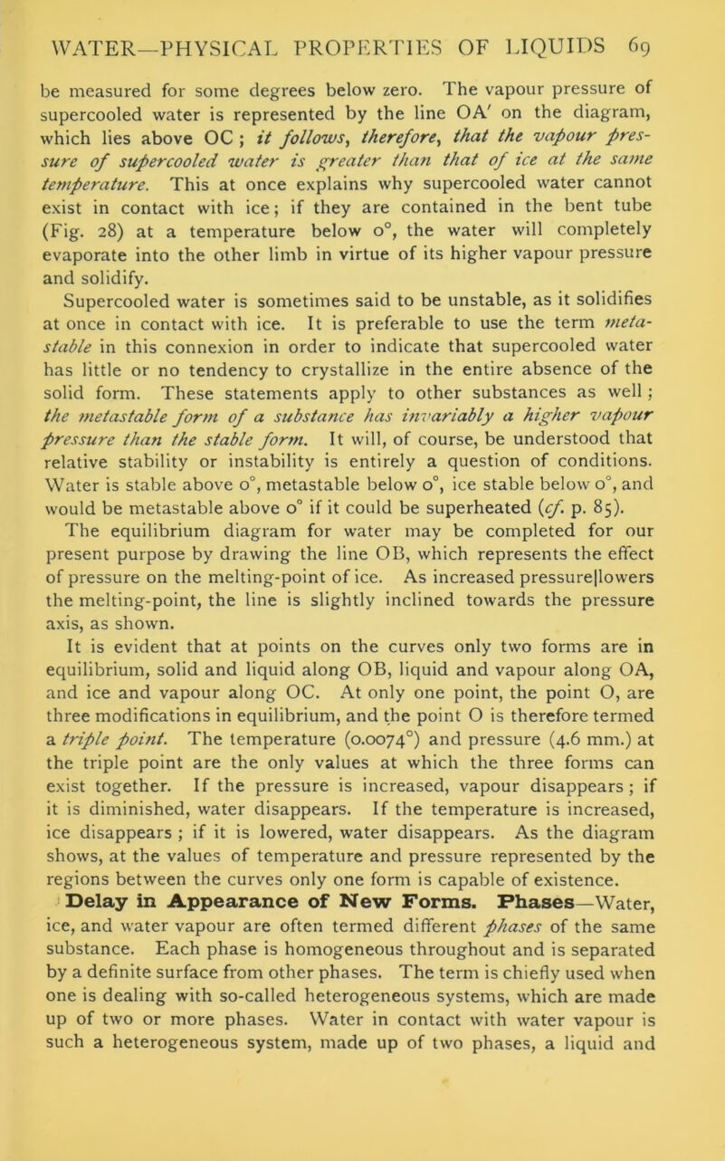 be measured for some degrees below zero. The vapour pressure of supercooled water is represented by the line OA' on the diagram, which lies above OC ; it follows, therefore, that the vapour pres- sure of supercooled water is greater than that of ice at the same temperature. This at once explains why supercooled water cannot exist in contact with ice; if they are contained in the bent tube (Fig. 28) at a temperature below o°, the water will completely evaporate into the other limb in virtue of its higher vapour pressure and solidify. Supercooled water is sometimes said to be unstable, as it solidifies at once in contact with ice. It is preferable to use the term meta- stable in this connexion in order to indicate that supercooled water has little or no tendency to crystallize in the entire absence of the solid form. These statements apply to other substances as well; the metastable form of a substance has invariably a higher vapour pressure than the stable form. It will, of course, be understood that relative stability or instability is entirely a question of conditions. Water is stable above 0°, metastable below o°, ice stable below o°, and would be metastable above o° if it could be superheated (cj. p. 85). The equilibrium diagram for water may be completed for our present purpose by drawing the line OB, which represents the effect of pressure on the melting-point of ice. As increased pressure|lowers the melting-point, the line is slightly inclined towards the pressure axis, as shown. It is evident that at points on the curves only two forms are in equilibrium, solid and liquid along OB, liquid and vapour along OA, and ice and vapour along OC. At only one point, the point O, are three modifications in equilibrium, and the point O is therefore termed a triple point. The temperature (0.0074°) and pressure (4.6 mm.) at the triple point are the only values at which the three forms can exist together. If the pressure is increased, vapour disappears; if it is diminished, water disappears. If the temperature is increased, ice disappears ; if it is lowered, water disappears. As the diagram shows, at the values of temperature and pressure represented by the regions between the curves only one form is capable of existence. Delay in Appearance of New Forms. Phases—Water, ice, and water vapour are often termed different phases of the same substance. Each phase is homogeneous throughout and is separated by a definite surface from other phases. The term is chiefly used when one is dealing with so-called heterogeneous systems, which are made up of two or more phases. Water in contact with water vapour is such a heterogeneous system, made up of two phases, a liquid and