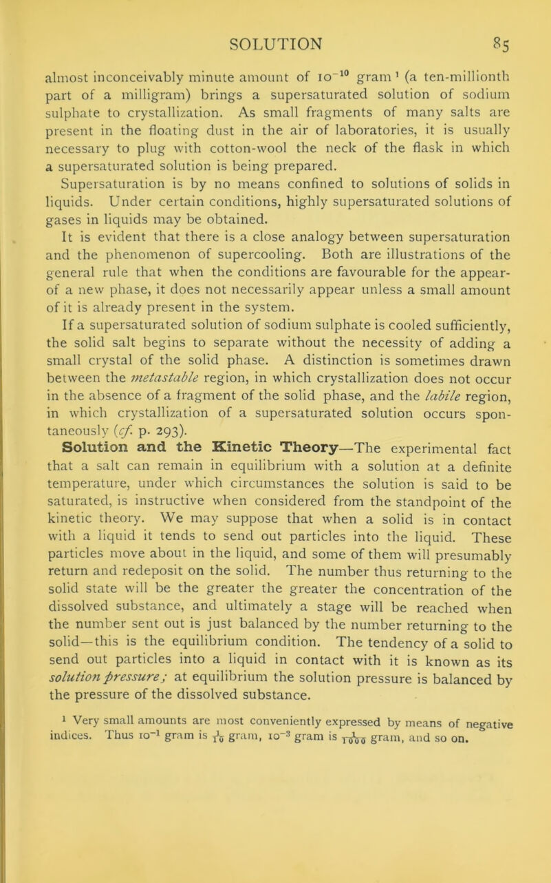 almost inconceivably minute amount of io-10 gram1 (a ten-millionth part of a milligram) brings a supersaturated solution of sodium sulphate to crystallization. As small fragments of many salts are present in the floating dust in the air of laboratories, it is usually necessary to plug with cotton-wool the neck of the flask in which a supersaturated solution is being prepared. Supersaturation is by no means confined to solutions of solids in liquids. Under certain conditions, highly supersaturated solutions of gases in liquids may be obtained. It is evident that there is a close analogy between supersaturation and the phenomenon of supercooling. Both are illustrations of the general rule that when the conditions are favourable for the appear- of a new phase, it does not necessarily appear unless a small amount of it is already present in the system. If a supersaturated solution of sodium sulphate is cooled sufficiently, the solid salt begins to separate without the necessity of adding a small crystal of the solid phase. A distinction is sometimes drawn between the metastable region, in which crystallization does not occur in the absence of a fragment of the solid phase, and the labile region, in which crystallization of a supersaturated solution occurs spon- taneously (cf p. 293). Solution and the Kinetic Theory—The experimental fact that a salt can remain in equilibrium with a solution at a definite temperature, under which circumstances the solution is said to be saturated, is instructive when considered from the standpoint of the kinetic theory. We may suppose that when a solid is in contact with a liquid it tends to send out particles into the liquid. These particles move about in the liquid, and some of them will presumably return and redeposit on the solid. The number thus returning to the solid state will be the greater the greater the concentration of the dissolved substance, and ultimately a stage will be reached when the number sent out is just balanced by the number returning to the solid—this is the equilibrium condition. The tendency of a solid to send out particles into a liquid in contact with it is known as its solution pressure; at equilibrium the solution pressure is balanced by the pressure of the dissolved substance. 1 Very small amounts are most conveniently expressed by means of negative indices. Thus io1 gram is ^ grain, io-s gram is gram, and so on.