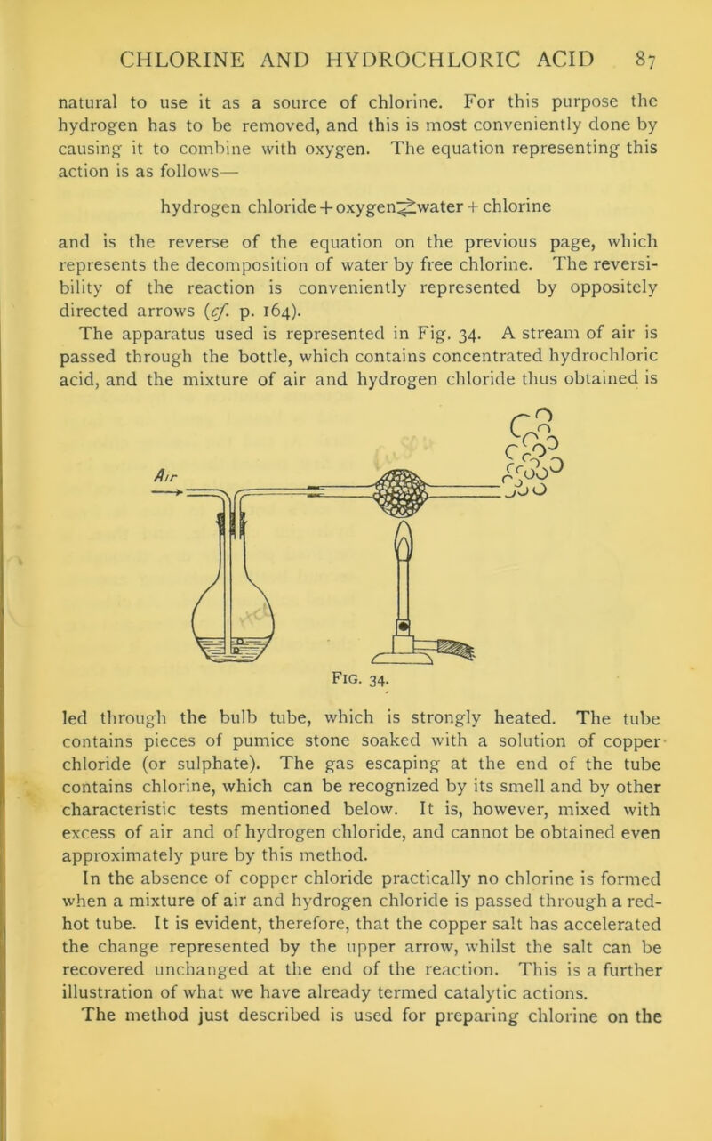 natural to use it as a source of chlorine. For this purpose the hydrogen has to be removed, and this is most conveniently done by causing it to combine with oxygen. The equation representing this action is as follows— hydrogen chloride + oxygen^water + chlorine and is the reverse of the equation on the previous page, which represents the decomposition of water by free chlorine. The reversi- bility of the reaction is conveniently represented by oppositely directed arrows (cf. p. 164). The apparatus used is represented in Fig. 34. A stream of air is passed through the bottle, which contains concentrated hydrochloric acid, and the mixture of air and hydrogen chloride thus obtained is led through the bulb tube, which is strongly heated. The tube contains pieces of pumice stone soaked with a solution of copper chloride (or sulphate). The gas escaping at the end of the tube contains chlorine, which can be recognized by its smell and by other characteristic tests mentioned below. It is, however, mixed with excess of air and of hydrogen chloride, and cannot be obtained even approximately pure by this method. In the absence of copper chloride practically no chlorine is formed when a mixture of air and hydrogen chloride is passed through a red- hot tube. It is evident, therefore, that the copper salt has accelerated the change represented by the upper arrow, whilst the salt can be recovered unchanged at the end of the reaction. This is a further illustration of what we have already termed catalytic actions. The method just described is used for preparing chlorine on the