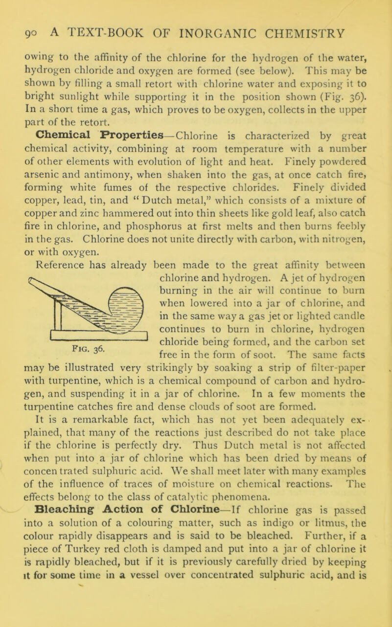 owing to the affinity of the chlorine for the hydrogen of the water, hydrogen chloride and oxygen are formed (see below). This may be shown by filling a small retort with chlorine water and exposing it to bright sunlight while supporting it in the position shown (Fig. 36). In a short time a gas, which proves to be oxygen, collects in the upper part of the retort. Chemical Properties—Chlorine is characterized by great chemical activity, combining at room temperature with a number of other elements with evolution of light and heat. Finely powdered arsenic and antimony, when shaken into the gas, at once catch fire, forming white fumes of the respective chlorides. Finely divided copper, lead, tin, and “ Dutch metal,” which consists of a mixture of copper and zinc hammered out into thin sheets like gold leaf, also catch fire in chlorine, and phosphorus at first melts and then burns feebly in the gas. Chlorine does not unite directly with carbon, with nitrogen, or with oxygen. Reference has already been made to the great affinity between chlorine and hydrogen. A jet of hydrogen burning in the air will continue to burn when lowered into a jar of chlorine, and in the same way a gas jet or lighted candle continues to burn in chlorine, hydrogen chloride being formed, and the carbon set free in the form of soot. The same facts may be illustrated very strikingly by soaking a strip of filter-paper with turpentine, which is a chemical compound of carbon and hydro- gen, and suspending it in a jar of chlorine. In a few moments the turpentine catches fire and dense clouds of soot are formed. It is a remarkable fact, which has not yet been adequately ex- plained, that many of the reactions just described do not take place if the chlorine is perfectly dry. Thus Dutch metal is not affected when put into a jar of chlorine which has been dried by means of concen trated sulphuric acid. We shall meet later with many examples of the influence of traces of moisture on chemical reactions. The effects belong to the class of catalytic phenomena. Bleaching Action of Chlorine—If chlorine gas is passed into a solution of a colouring matter, such as indigo or litmus, the colour rapidly disappears and is said to be bleached. Further, if a piece of Turkey red cloth is damped and put into a jar of chlorine it is rapidly bleached, but if it is previously carefully dried by keeping it for some time in a vessel over concentrated sulphuric acid, and is