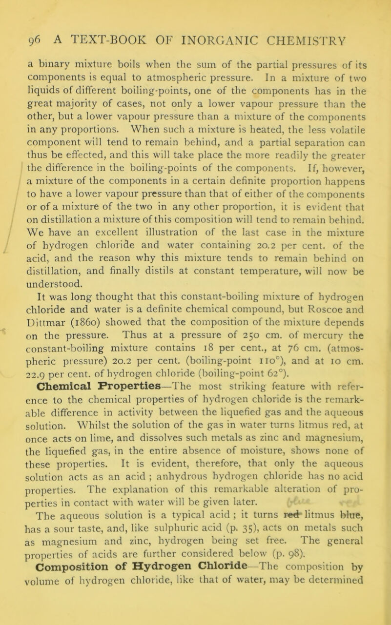 a binary mixture boils when the sum of the partial pressures of its components is equal to atmospheric pressure. In a mixture of two liquids of different boiling-points, one of the components has in the great majority of cases, not only a lower vapour pressure than the other, but a lower vapour pressure than a mixture of the components in any proportions. When such a mixture is heated, the less volatile component will tend to remain behind, and a partial separation can thus be effected, and this will take place the more readily the greater the difference in the boiling-points of the components. If, however, a mixture of the components in a certain definite proportion happens to have a lower vapour pressure than that of either of the components or of a mixture of the two in any other proportion, it is evident that on distillation a mixture of this composition will tend to remain behind. We have an excellent illustration of the last case in the mixture of hydrogen chloride and water containing 20.2 per cent, of the acid, and the reason why this mixture tends to remain behind on distillation, and finally distils at constant temperature, will now be understood. It was long thought that this constant-boiling mixture of hydrogen chloride and water is a definite chemical compound, but Roscoe and Dittmar (i860) showed that the composition of the mixture depends on the pressure. Thus at a pressure of 250 cm. of mercury the constant-boiling mixture contains 18 per cent., at 76 cm. (atmos- pheric pressure) 20.2 per cent, (boiling-point 1 io°), and at 10 cm. 22.9 per cent, of hydrogen chloride (boiling-point 62°). Chemical Properties—The most striking feature with refer- ence to the chemical properties of hydrogen chloride is the remark- able difference in activity between the liquefied gas and the aqueous solution. Whilst the solution of the gas in water turns litmus red, at once acts on lime, and dissolves such metals as zinc and magnesium, the liquefied gas, in the entire absence of moisture, shows none of these properties. It is evident, therefore, that only the aqueous solution acts as an acid ; anhydrous hydrogen chloride has no acid properties. The explanation of this remarkable alteration of pro- perties in contact with water will be given later. The aqueous solution is a typical acid ; it turns red- litmus blue, has a sour taste, and, like sulphuric acid (p. 35), acts on metals such as magnesium and zinc, hydrogen being set free. The general properties of acids are further considered below (p. 98). Composition of Hydrogen Chloride—The composition by volume of hydrogen chloride, like that of water, may be determined