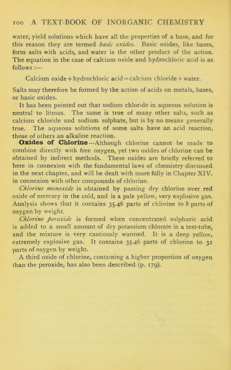 water, yield solutions which have all the properties of a base, and for this reason they are termed basic oxides. Basic oxides, like bases, form salts with acids, and water is the other product of the action. The equation in the case of calcium oxide and hydrochloric acid is as follows :— Calcium oxide + hydrochloric acid = calcium chloride + water. Salts may therefore be formed by the action of acids on metals, bases, or basic oxides. It has been pointed out that sodium chloride in aqueous solution is neutral to litmus. The same is true of many other salts, such as calcium chloride and sodium sulphate, but is by no means generally true. The aqueous solutions of some salts have an acid reaction, those of others an alkaline reaction. Oxides of Chlorine—Although chlorine cannot be made to combine directly with free oxygen, yet two oxides of chlorine can be obtained by indirect methods. These oxides are briefly referred to here in connexion with the fundamental laws of chemistry discussed in the next chapter, and will be dealt with more fully in Chapter XIV. in connexion with other compounds of chlorine. Chlorine monoxide is obtained by passing dry chlorine over red oxide of mercury in the cold, and is a pale yellow, very explosive gas. Analysis shows that it contains 35.46 parts of chlorine to 8 parts of oxygen by weight. Chlorine peroxide is formed when concentrated sulphuric acid is added to a small amount of dry potassium chlorate in a test-tube, and the mixture is very cautiously warmed. It is a deep yellow, extremely explosive gas. It contains 35.46 parts of chlorine to 32 parts of oxygen by weight. A third oxide of chlorine, containing a higher proportion of oxygen than the peroxide, has also been described (p. 179).