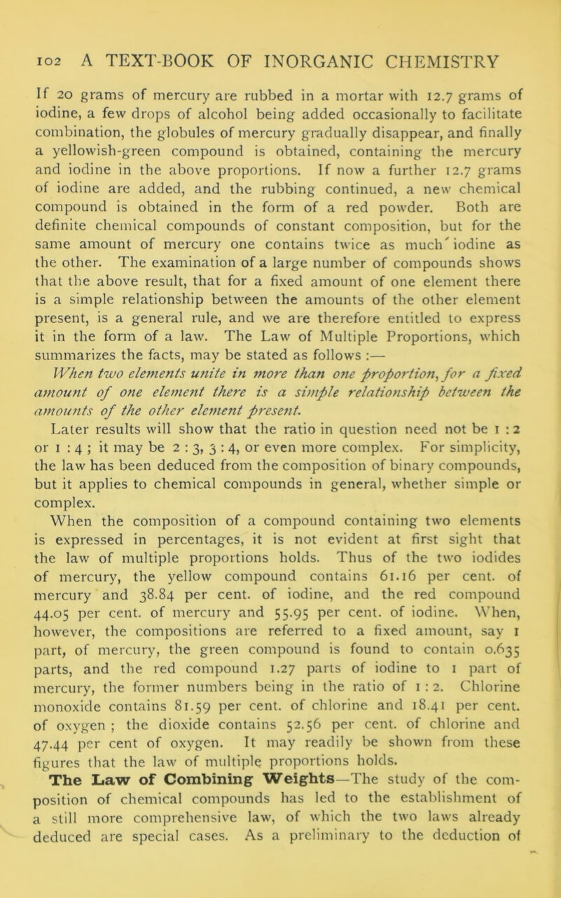 If 20 grams of mercury are rubbed in a mortar with 12.7 grams of iodine, a few drops of alcohol being added occasionally to facilitate combination, the globules of mercury gradually disappear, and finally a yellowish-green compound is obtained, containing the mercury and iodine in the above proportions. If now a further 12.7 grams of iodine are added, and the rubbing continued, a new chemical compound is obtained in the form of a red powder. Both are definite chemical compounds of constant composition, but for the same amount of mercury one contains twice as much'iodine as the other. The examination of a large number of compounds shows that the above result, that for a fixed amount of one element there is a simple relationship between the amounts of the other element present, is a general rule, and we are therefore entitled to express it in the form of a law. The Law of Multiple Proportions, which summarizes the facts, may be stated as follows :— When two elements unite in more than one proportion, for a fixed amount of one clement there is a simple relationship between the amounts of the other element present. Later results will show that the ratio in question need not be 1 :2 or 1 : 4 ; it may be 2 : 3, 3 : 4, or even more complex. For simplicity, the law has been deduced from the composition of binary compounds, but it applies to chemical compounds in general, whether simple or complex. When the composition of a compound containing two elements is expressed in percentages, it is not evident at first sight that the law of multiple proportions holds. Thus of the two iodides of mercury, the yellow compound contains 61.16 per cent, of mercury and 38.84 per cent, of iodine, and the red compound 44.05 per cent, of mercury and 55.95 per cent, of iodine. When, however, the compositions are referred to a fixed amount, say 1 part, of mercury, the green compound is found to contain 0.635 parts, and the red compound 1.27 parts of iodine to 1 part of mercury, the former numbers being in the ratio of 1:2. Chlorine monoxide contains 81.59 per cent, of chlorine and 18.4] per cent, of oxygen ; the dioxide contains 52.56 per cent, of chlorine and 47.44 per cent of oxygen. It may readily be shown from these figures that the law of multiple proportions holds. The Law of Combining Weights—The study of the com- position of chemical compounds has led to the establishment of a still more comprehensive law, of which the two laws already deduced are special cases. As a preliminary to the deduction of
