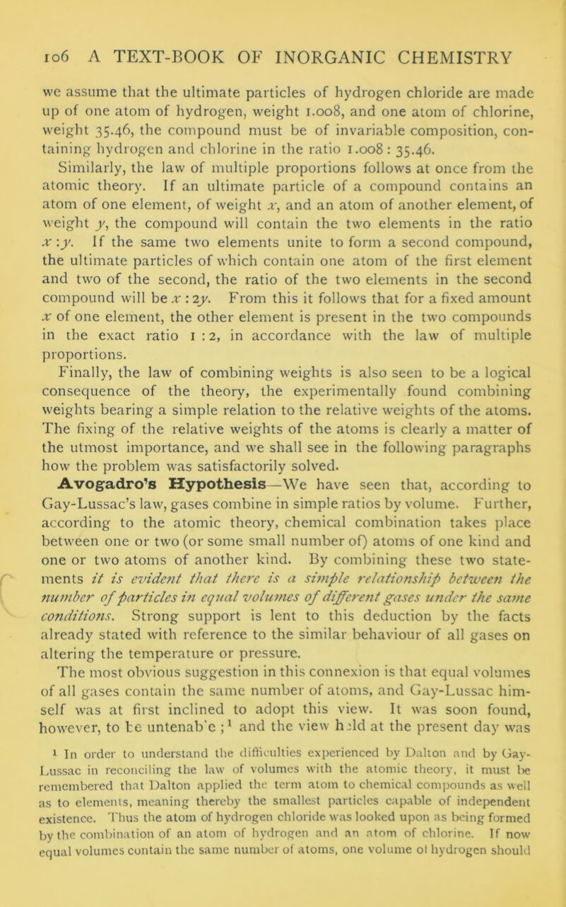 we assume that the ultimate particles of hydrogen chloride are made up of one atom of hydrogen, weight 1.008, and one atom of chlorine, weight 35.46, the compound must be of invariable composition, con- taining hydrogen and chlorine in the ratio 1.008: 35.46. Similarly, the law of multiple proportions follows at once from the atomic theory. If an ultimate particle of a compound contains an atom of one element, of weight x, and an atom of another element, of weight y, the compound will contain the two elements in the ratio x\y. If the same two elements unite to form a second compound, the ultimate particles of which contain one atom of the first element and two of the second, the ratio of the two elements in the second compound will be x : 2y. From this it follows that for a fixed amount x of one element, the other element is present in the two compounds in the exact ratio 1:2, in accordance with the law of multiple proportions. Finally, the law of combining weights is also seen to be a logical consequence of the theory, the experimentally found combining weights bearing a simple relation to the relative weights of the atoms. The fixing of the relative weights of the atoms is clearly a matter of the utmost importance, and we shall see in the following paragraphs how the problem was satisfactorily solved. Avogadro’s Hypothesis—We have seen that, according to Gay-Lussac’s law, gases combine in simple ratios by volume. Further, according to the atomic theory, chemical combination takes place between one or two (or some small number of) atoms of one kind and one or two atoms of another kind. By combining these two state- ments it is evident that there is a simple relationship between the number of particles in equal volumes of different gases under the same conditions. Strong support is lent to this deduction by the facts already stated with reference to the similar behaviour of all gases on altering the temperature or pressure. The most obvious suggestion in this connexion is that equal volumes of all gases contain the same number of atoms, and Gay-Lussac him- self was at first inclined to adopt this view. It was soon found, however, to te untenab’e and the view hdd at the present day was 1 In order to understand the difficulties experienced by Dalton and by Gay- Lussac in reconciling the law of volumes with the atomic theory, it must lie remembered that Dalton applied the term atom to chemical compounds as well as to elements, meaning thereby the smallest particles capable of independent existence. Thus the atom of hydrogen chloride was looked upon as being formed by the combination of anatom of hydrogen and an atom of chlorine. If now equal volumes contain the same number of atoms, one volume ol hydrogen should