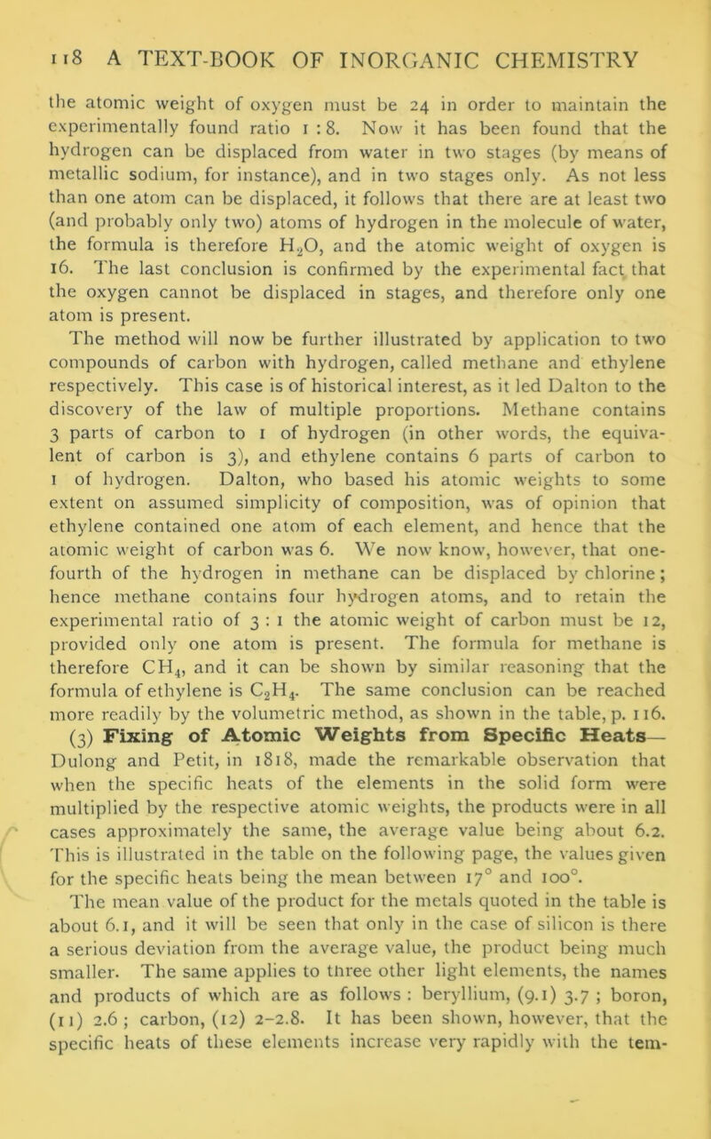 the atomic weight of oxygen must be 24 in order to maintain the experimentally found ratio 1 :8. Now it has been found that the hydrogen can be displaced from water in two stages (by means of metallic sodium, for instance), and in two stages only. As not less than one atom can be displaced, it follows that there are at least two (and probably only two) atoms of hydrogen in the molecule of water, the formula is therefore H20, and the atomic weight of oxygen is 16. The last conclusion is confirmed by the experimental fact that the oxygen cannot be displaced in stages, and therefore only one atom is present. The method will now be further illustrated by application to two compounds of carbon with hydrogen, called methane and ethylene respectively. This case is of historical interest, as it led Dalton to the discovery of the law of multiple proportions. Methane contains 3 parts of carbon to 1 of hydrogen (in other words, the equiva- lent of carbon is 3), and ethylene contains 6 parts of carbon to 1 of hydrogen. Dalton, who based his atomic weights to some extent on assumed simplicity of composition, was of opinion that ethylene contained one atom of each element, and hence that the atomic weight of carbon was 6. We now know, however, that one- fourth of the hydrogen in methane can be displaced by chlorine; hence methane contains four hydrogen atoms, and to retain the experimental ratio of 3 : 1 the atomic weight of carbon must be 12, provided only one atom is present. The formula for methane is therefore CH4, and it can be shown by similar reasoning that the formula of ethylene is C2H4. The same conclusion can be reached more readily by the volumetric method, as shown in the table, p. 116. (3) Fixing of Atomic Weights from Specific Heats— Dulong and Petit, in 1818, made the remarkable observation that when the specific heats of the elements in the solid form were multiplied by the respective atomic weights, the products were in all cases approximately the same, the average value being about 6.2. This is illustrated in the table on the following page, the values given for the specific heats being the mean between 170 and 100°. The mean value of the product for the metals quoted in the table is about 6.1, and it will be seen that only in the case of silicon is there a serious deviation from the average value, the product being much smaller. The same applies to tnree other light elements, the names and products of which are as follows : beryllium, (9.1) 3.7 ; boron, (11) 2.6; carbon, (12) 2-2.8. It has been shown, however, that the specific heats of these elements increase very rapidly with the tern-