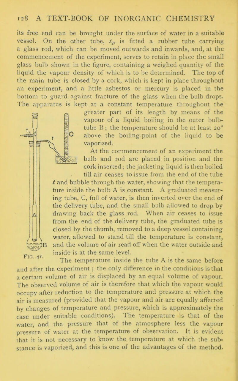 its free end can be brought under the surface of water in a suitable vessel. On the other tube, t2, is fitted a rubber tube carrying a glass rod, which can be moved outwards and inwards, and, at the commencement of the experiment, serves to retain in place the small glass bulb shown in the figure, containing a weighed quantity of the liquid the vapour density of which is to be determined. The top of the main tube is closed by a cork, which is kept in place throughout an experiment, and a little asbestos or mercury is placed in the bottom to guard against fracture of the glass when the bulb drops. The apparatus is kept at a constant temperature throughout the greater part of its length by means of the vapour of a liquid boiling in the outer bulb- tube B ; the temperature should be at least 20° above the boiling-point of the liquid to be vaporized. At the commencement of an experiment the bulb and rod are placed in position and the cork inserted; the jacketing liquid is then boiled till air ceases to issue from the end of the tube t and bubble through the water, showing that the tempera- ture inside the bulb A is constant. A graduated measur- ing tube, C, full of water, is then inverted over the end of the delivery tube, and the small bulb allowed to drop by drawing back the glass rod. When air ceases to issue from the end of the delivery tube, the graduated tube is closed by the thumb, removed to a deep vessel containing water, allowed to stand till the temperature is constant, and the volume of air read off when the water outside and inside is at the same level. The temperature inside the tube A is the same before and after the experiment ; the only difference in the conditions is that a certain volume of air is displaced by an equal volume of vapour. The observed volume of air is therefore that which the vapour would occupy after reduction to the temperature and pressure at which the air is measured (provided that the vapour and air are equally affected by changes of temperature and pressure, which is approximately the case under suitable conditions). The temperature is that of the water, and the pressure that of the atmosphere less the vapour pressure of water at the temperature of observation. It is evident that it is not necessary to know the temperature at which the sub- stance is vaporized, and this is one of the advantages of the method. lA Fin