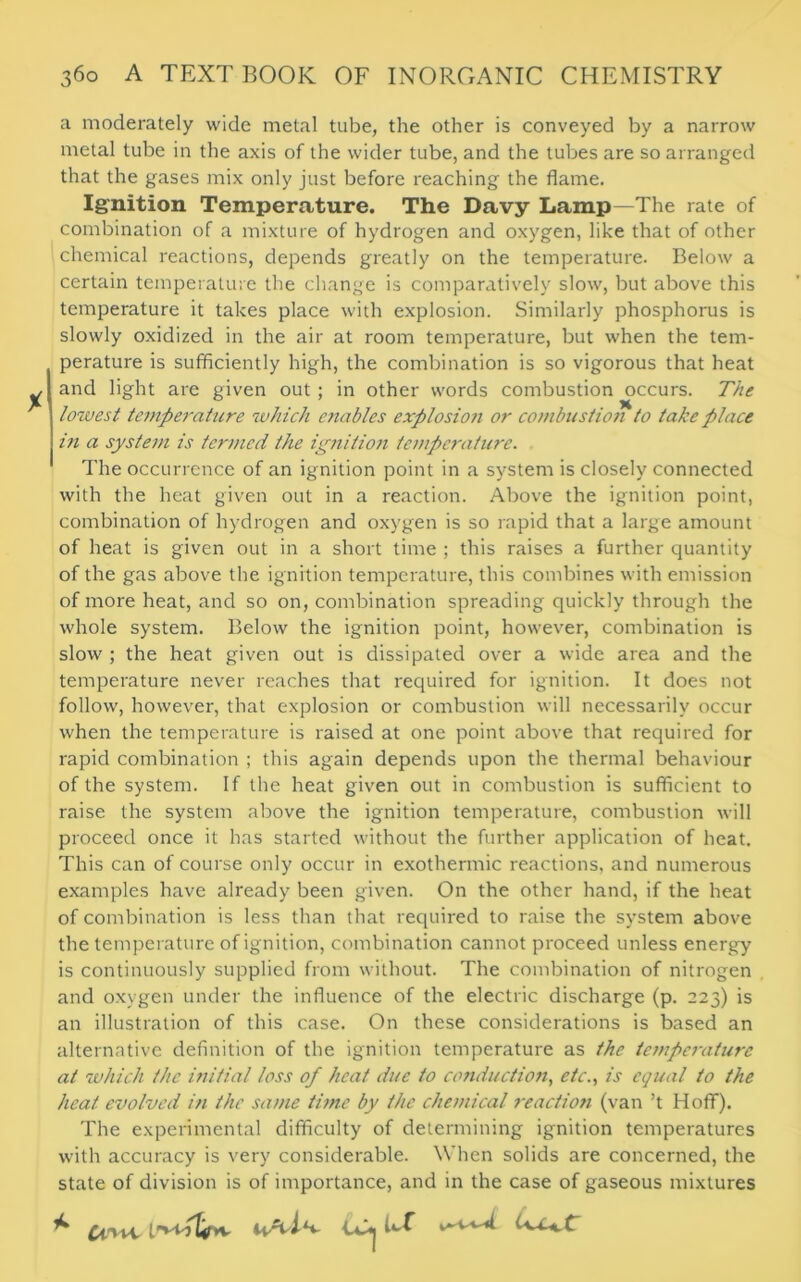 a moderately wide metal tube, the other is conveyed by a narrow metal tube in the axis of the wider tube, and the tubes are so arranged that the gases mix only just before reaching the flame. Ignition Temperature. The Davy Lamp—The rate of combination of a mixture of hydrogen and oxygen, like that of other chemical reactions, depends greatly on the temperature. Below a certain temperature the change is comparatively slow, but above this temperature it takes place with explosion. Similarly phosphorus is slowly oxidized in the air at room temperature, but when the tem- perature is sufficiently high, the combination is so vigorous that heat and light are given out ; in other words combustion occurs. The lowest temperature which enables explosion or combustion to take place in a system is termed the ignition temperature. The occurrence of an ignition point in a system is closely connected with the heat given out in a reaction. Above the ignition point, combination of hydrogen and oxygen is so rapid that a large amount of heat is given out in a short time ; this raises a further quantity of the gas above the ignition temperature, this combines with emission of more heat, and so on, combination spreading quickly through the whole system. Below the ignition point, however, combination is slow ; the heat given out is dissipated over a wide area and the temperature never reaches that required for ignition. It does not follow, however, that explosion or combustion will necessarily occur when the temperature is raised at one point above that required for rapid combination ; this again depends upon the thermal behaviour of the system. If the heat given out in combustion is sufficient to raise the system above the ignition temperature, combustion will proceed once it has started without the further application of heat. This can of course only occur in exothermic reactions, and numerous examples have already been given. On the other hand, if the heat of combination is less than that required to raise the system above the temperature of ignition, combination cannot proceed unless energy is continuously supplied from without. The combination of nitrogen and oxygen under the influence of the electric discharge (p. 223) is an illustration of this case. On these considerations is based an alternative definition of the ignition temperature as the tcmpe7-aturc at which the initial loss of heat due to conduction, etc., is equal to the heat evolved in the same time by the chemical reaction (van’t Hoff). The experimental difficulty of determining ignition temperatures with accuracy is very considerable. When solids are concerned, the state of division is of importance, and in the case of gaseous mixtures ^ Ci'vvc 1vA'i-V CCh bf