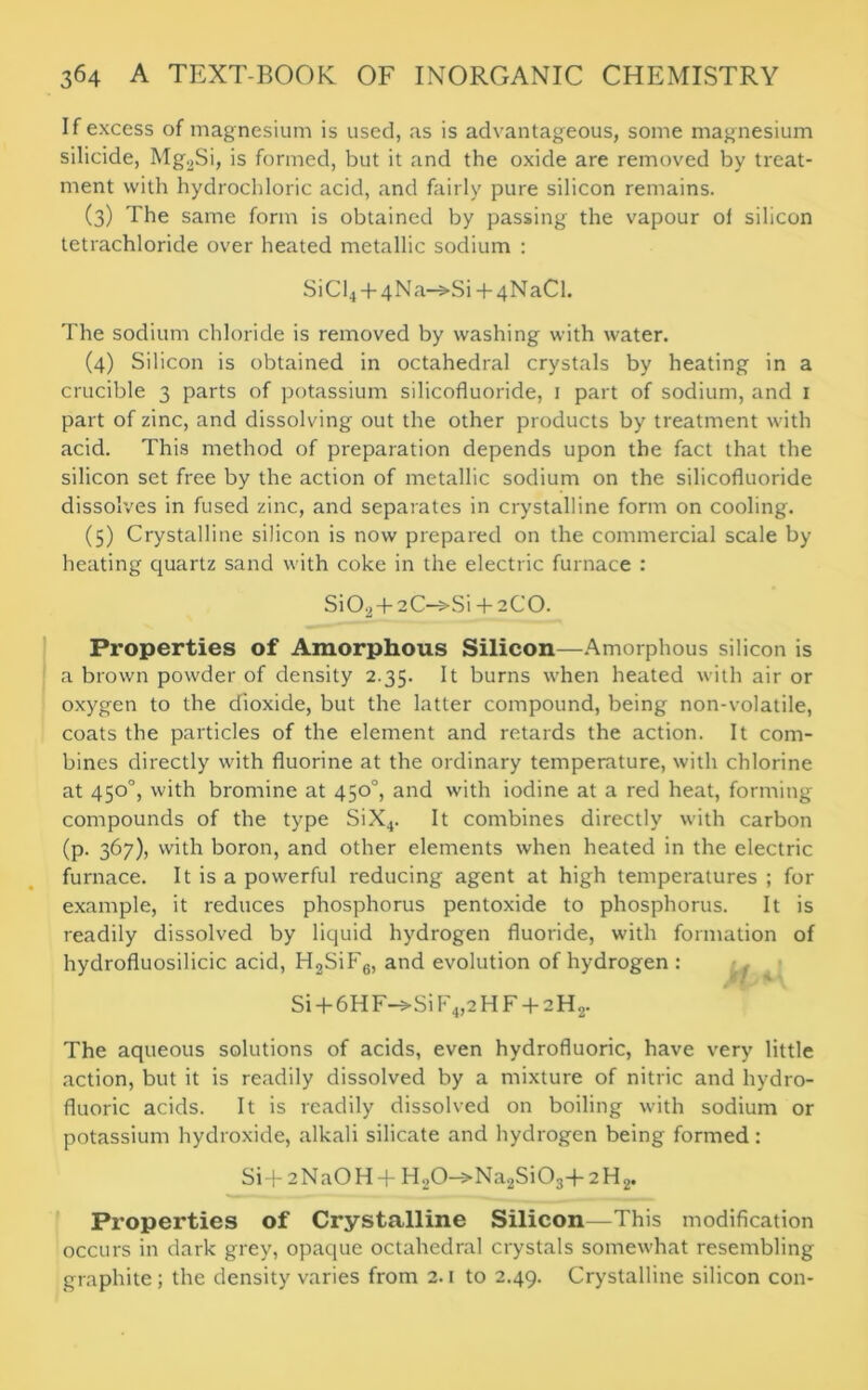 If excess of magnesium is used, as is advantageous, some magnesium silicide, Mg2Si, is formed, but it and the oxide are removed by treat- ment with hydrochloric acid, and fairly pure silicon remains. (3) The same form is obtained by passing the vapour of silicon tetrachloride over heated metallic sodium : S1CI4 + 4Na-s-Si + 4NaCl. The sodium chloride is removed by washing with water. (4) Silicon is obtained in octahedral crystals by heating in a crucible 3 parts of potassium silicofluoride, 1 part of sodium, and 1 part of zinc, and dissolving out the other products by treatment with acid. This method of preparation depends upon the fact that the silicon set free by the action of metallic sodium on the silicofluoride dissolves in fused zinc, and separates in crystalline form on cooling. (5) Crystalline silicon is now prepared on the commercial scale by heating quartz sand with coke in the electric furnace : Si02 + 2C->Si + 2C0. Properties of Amorphous Silicon—Amorphous silicon is a brown powder of density 2.35. It burns when heated with air or oxygen to the dioxide, but the latter compound, being non-volatile, coats the particles of the element and retards the action. It com- bines directly with fluorine at the ordinary temperature, with chlorine at 450°, with bromine at 450°, and with iodine at a red heat, forming compounds of the type SiX4. It combines directly with carbon (p. 367), with boron, and other elements when heated in the electric furnace. It is a powerful reducing agent at high temperatures ; for example, it reduces phosphorus pentoxide to phosphorus. It is readily dissolved by liquid hydrogen fluoride, with formation of hydrofluosilicic acid, H2SiF6, and evolution of hydrogen : Si + 6HF->SiF4,2HF + 2H2. The aqueous solutions of acids, even hydrofluoric, have very little action, but it is readily dissolved by a mixture of nitric and hydro- fluoric acids. It is readily dissolved on boiling with sodium or potassium hydroxide, alkali silicate and hydrogen being formed: Si+2Na0H + H.,0-*Na2Si03+2H2. Properties of Crystalline Silicon—This modification occurs in dark grey, opaque octahedral crystals somewhat resembling graphite; the density varies from 2.1 to 2.49. Crystalline silicon con-