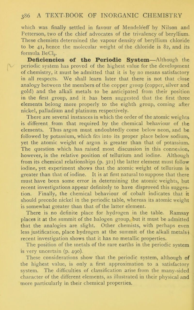 which was finally settled in favour of Mendeleeff by Nilson and Petterson, two of the chief advocates of the trivalency of beryllium. These chemists determined the vapour density of beryllium chloride to be 41, hence the molecular weight of the chloride is 82, and its formula BeCl2. Deficiencies of the Periodic System—Although the periodic system has proved of the highest value for the development of chemistry, it must be admitted that it is by no means satisfactory in all respects. We shall learn later that there is not that close analogy between the members of the copper group (copper, silver and gold) and the alkali metals to be anticipated from their position in the first group, and it has been suggested that the first three elements belong more properly to the eighth group, coming after nickel, palladium and platinum respectively. There are several instances in which the order of the atomic weights is different from that required by the chemical behaviour of the elements. Thus argon must undoubtedly come below neon, and be followed by potassium, which fits into its proper place below sodium, yet the atomic weight of argon is greater than that of potassium. The question which has raised most discussion in this connexion, however, is the relative position of tellurium and iodine. Although from its chemical relationships (p. 321) the latter element must follow iodine, yet experiment shows that the atomic weight of tellurium is greater than that of iodine. It is at first natural to suppose that there must have been some error in determining the atomic weights, but recent investigations appear definitely to have disproved this sugges- tion. Finally, the chemical behaviour of cobalt indicates that it should precede nickel in the periodic table, whereas its atomic weight is somewhat greater than that of the latter element. There is no definite place for hydrogen in the table. Ramsay places it at the summit of the halogen group, but it must be admitted that the analogies are slight. Other chemists, with perhaps even less justification, place hydrogen at the summit of the alkali metals? recent investigation shows that it has no metallic properties. The position of the metals of the rare earths in the periodic system is very uncertain (p. 490). These considerations show that the periodic system, although of the highest value, is only a first approximation to a satisfactory system. The difficulties of classification arise from the many-sided character of the different elements, as illustrated in their physical and more particularly in their chemical properties.