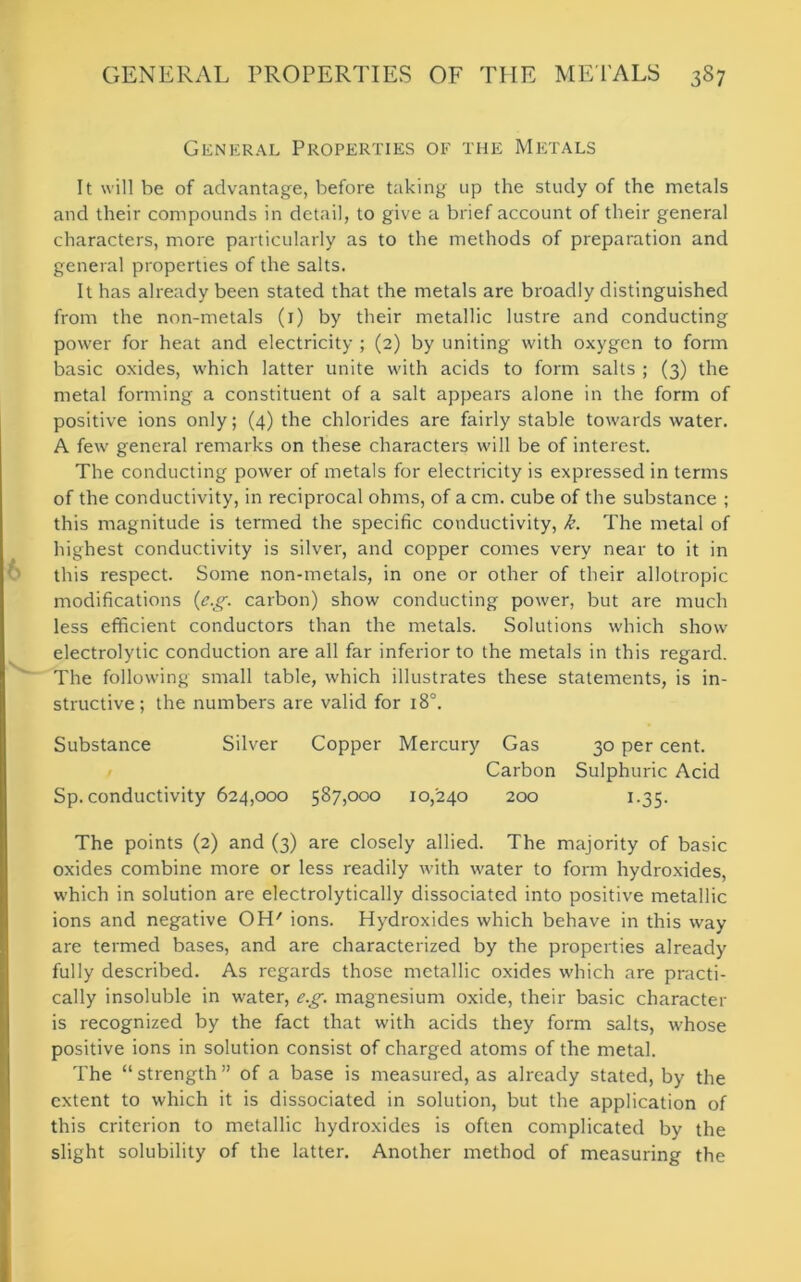 General Properties of the Metals It will be of advantage, before taking up the study of the metals and their compounds in detail, to give a brief account of their general characters, more particularly as to the methods of preparation and general properties of the salts. It has already been stated that the metals are broadly distinguished from the non-metals (1) by their metallic lustre and conducting power for heat and electricity ; (2) by uniting with oxygen to form basic oxides, which latter unite with acids to form salts ; (3) the metal forming a constituent of a salt appears alone in the form of positive ions only; (4) the chlorides are fairly stable towards water. A few general remarks on these characters will be of interest. The conducting power of metals for electricity is expressed in terms of the conductivity, in reciprocal ohms, of a cm. cube of the substance ; this magnitude is termed the specific conductivity, k. The metal of highest conductivity is silver, and copper comes very near to it in this respect. Some non-metals, in one or other of their allotropic modifications (e.g. carbon) show conducting power, but are much less efficient conductors than the metals. Solutions which show electrolytic conduction are all far inferior to the metals in this regard. The following small table, which illustrates these statements, is in- structive; the numbers are valid for 180. Substance Silver Copper Mercury Gas 30 per cent. Carbon Sulphuric Acid Sp. conductivity 624,000 587,000 10,240 200 1.35. The points (2) and (3) are closely allied. The majority of basic oxides combine more or less readily with water to form hydroxides, which in solution are electrolytically dissociated into positive metallic ions and negative OH' ions. Hydroxides which behave in this way are termed bases, and are characterized by the properties already fully described. As regards those metallic oxides which are practi- cally insoluble in water, e.g. magnesium oxide, their basic character is recognized by the fact that with acids they form salts, whose positive ions in solution consist of charged atoms of the metal. The “ strength ” of a base is measured, as already stated, by the extent to which it is dissociated in solution, but the application of this criterion to metallic hydroxides is often complicated by the slight solubility of the latter. Another method of measuring the