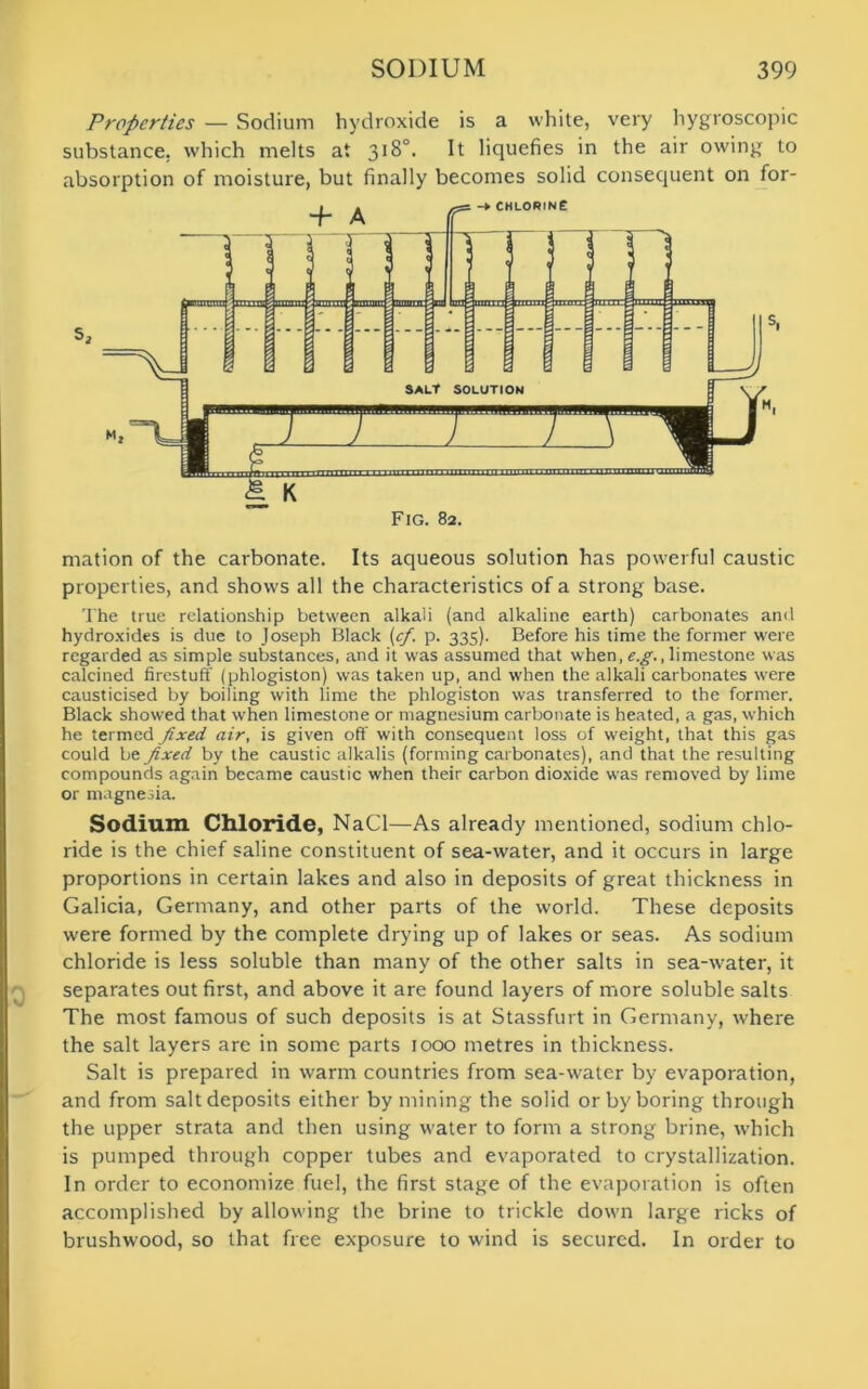 Properties — Sodium hydroxide is a white, very hygroscopic substance, which melts at 318°. It liquefies in the air owing to absorption of moisture, but finally becomes solid consequent on for- mation of the carbonate. Its aqueous solution has powerful caustic properties, and shows all the characteristics of a strong base. The true relationship between alkali (and alkaline earth) carbonates anil hydroxides is due to Joseph Black (cf. p. 335). Before his time the former were regarded as simple substances, and it was assumed that when, e.g., limestone was calcined firestuff (phlogiston) was taken up, and when the alkali carbonates were causticised by boiling with lime the phlogiston was transferred to the former. Black showed that when limestone or magnesium carbonate is heated, a gas, which he termed fixed air, is given off with consequent loss of weight, that this gas could be fixed by the caustic alkalis (forming carbonates), and that the resulting compounds again became caustic when their carbon dioxide was removed by lime or magnesia. Sodium Chloride, NaCl—As already mentioned, sodium chlo- ride is the chief saline constituent of sea-water, and it occurs in large proportions in certain lakes and also in deposits of great thickness in Galicia, Germany, and other parts of the world. These deposits were formed by the complete drying up of lakes or seas. As sodium chloride is less soluble than many of the other salts in sea-water, it separates out first, and above it are found layers of more soluble salts The most famous of such deposits is at Stassfurt in Germany, where the salt layers are in some parts 1000 metres in thickness. Salt is prepared in warm countries from sea-water by evaporation, and from salt deposits either by mining the solid or by boring through the upper strata and then using water to form a strong brine, which is pumped through copper tubes and evaporated to crystallization. In order to economize fuel, the first stage of the evaporation is often accomplished by allowing the brine to trickle down large ricks of brushwood, so that free exposure to wind is secured. In order to