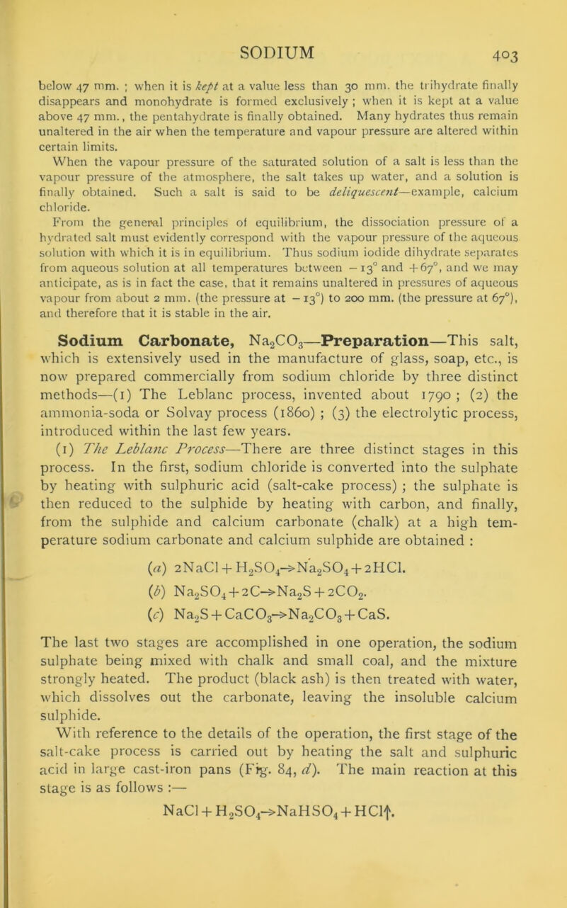 below 47 mm. ; when it is kept at a value less than 30 mm. the trihydrate finally disappears and monohydrate is formed exclusively ; when it is kept at a value above 47 mm., the pentahydrate is finally obtained. Many hydrates thus remain unaltered in the air when the temperature and vapour pressure are altered within certain limits. When the vapour pressure of the saturated solution of a salt is less than the vapour pressure of the atmosphere, the salt takes up water, and a solution is finally obtained. Such a salt is said to be deliquescent—example, calcium chloride. From the geneml principles of equilibrium, the dissociation pressure of a hydrated salt must evidently correspond with the vapour pressure of the aqueous solution with which it is in equilibrium. Thus sodium iodide dihydrate separates from aqueous solution at all temperatures between — 130 and +67“, and we may anticipate, as is in fact the case, that it remains unaltered in pressures of aqueous vapour from about 2 mm. (the pressure at -130) to 200 mm. (the pressure at 67°), and therefore that it is stable in the air. Sodium Carbonate, Na2C03—Preparation—This salt, which is extensively used in the manufacture of glass, soap, etc., is now prepared commercially from sodium chloride by three distinct methods—(1) The Leblanc process, invented about 1790 ; (2) the ammonia-soda or Solvay process (i860) ; (3) the electrolytic process, introduced within the last few years. (1) The Leblanc Process—There are three distinct stages in this process. In the first, sodium chloride is converted into the sulphate by heating with sulphuric acid (salt-cake process) ; the sulphate is ' then reduced to the sulphide by heating with carbon, and finally, from the sulphide and calcium carbonate (chalk) at a high tem- perature sodium carbonate and calcium sulphide are obtained : (a) 2NaCI + H2S04-^Na2S04 + 2HCl. (b) Na2S04 + 2C->Na2S + 2C02. (c) Na2S + CaC03->Na2C03 + CaS. The last two stages are accomplished in one operation, the sodium sulphate being mixed with chalk and small coal, and the mixture strongly heated. The product (black ash) is then treated with water, which dissolves out the carbonate, leaving the insoluble calcium sulphide. With reference to the details of the operation, the first stage of the salt-cake process is carried out by heating the salt and sulphuric acid in large cast-iron pans (Fig. 84, d). The main reaction at this stage is as follows :— NaCl + H2S04->NaHS04 + HClf.