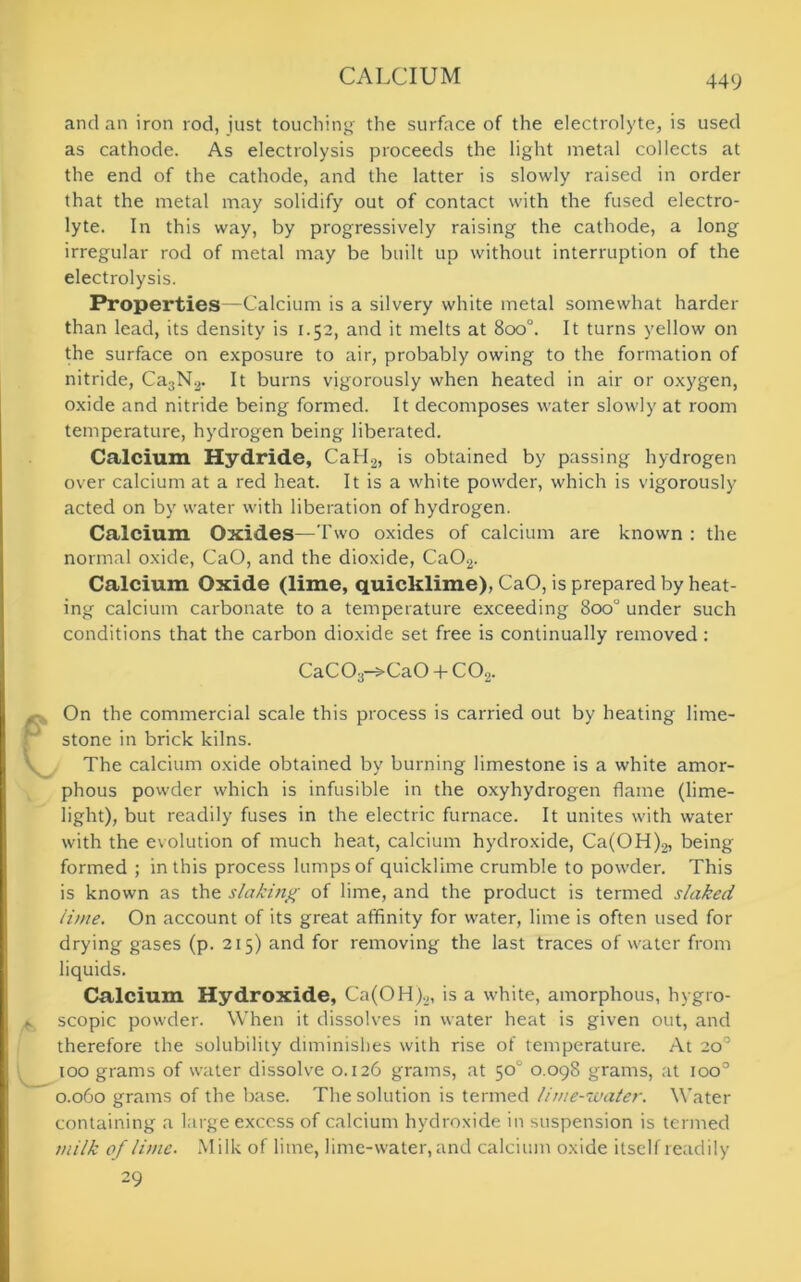 and an iron rod, just touching the surface of the electrolyte, is used as cathode. As electrolysis proceeds the light metal collects at the end of the cathode, and the latter is slowly raised in order that the metal may solidify out of contact with the fused electro- lyte. In this way, by progressively raising the cathode, a long irregular rod of metal may be built up without interruption of the electrolysis. Properties—Calcium is a silvery white metal somewhat harder than lead, its density is 1.52, and it melts at 8oo°. It turns yellow on the surface on exposure to air, probably owing to the formation of nitride, Ca3N2. It burns vigorously when heated in air or oxygen, oxide and nitride being formed. It decomposes water slowly at room temperature, hydrogen being liberated. Calcium Hydride, CaH2, is obtained by passing hydrogen over calcium at a red heat. It is a white powder, which is vigorously acted on by water with liberation of hydrogen. Calcium Oxides—Two oxides of calcium are known : the normal oxide, CaO, and the dioxide, Ca02. Calcium Oxide (lime, quicklime), CaO, is prepared by heat- ing calcium carbonate to a temperature exceeding 8oo° under such conditions that the carbon dioxide set free is continually removed: CaC03-^CaO 4- C02. On the commercial scale this process is carried out by heating lime- stone in brick kilns. The calcium oxide obtained by burning limestone is a white amor- phous powder which is infusible in the oxyhydrogen flame (lime- light), but readily fuses in the electric furnace. It unites with water with the evolution of much heat, calcium hydroxide, Ca(OH)2, being formed ; in this process lumps of quicklime crumble to powder. This is known as the slaking of lime, and the product is termed slaked lime. On account of its great affinity for water, lime is often used for drying gases (p. 215) and for removing the last traces of water from liquids. Calcium Hydroxide, Ca(OH)2, is a white, amorphous, hygro- ► scopic powder. When it dissolves in water heat is given out, and therefore the solubility diminishes with rise of temperature. At 20° too grams of water dissolve 0.126 grams, at 50 0.098 grams, at ioo° 0.060 grams of the base. The solution is termed lime-water. Water containing a large excess of calcium hydroxide in suspension is termed milk of lime. Milk of lime, lime-water, and calcium oxide itself readily 29