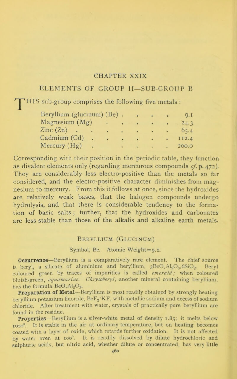 CHAPTER XXIX ELEMENTS OF GROUP II—SUB-GROUP B HIS sub-group comprises the following five metals : Beryllium (glucinum) (Be) . . . . 9.1 Magnesium (Mg) 24.3 Zinc (Zn) .... . . . 65.4 Cadmium (Cd) . . . 112.4 Mercury (Hg) 200.0 Corresponding with their position in the periodic table, they function as divalent elements only (regarding mercurous compounds cf. p. 472). They are considerably less electro-positive than the metals so far considered, and the electro-positive character diminishes from mag- nesium to mercury. From this it follows at once, since the hydroxides are relatively weak bases, that the halogen compounds undergo hydrolysis, and that there is considerable tendency to the forma- tion of basic salts ; further, that the hydroxides and carbonates are less stable than those of the alkalis and alkaline earth metals. Beryllium (Glucinum) Symbol, Be. Atomic Weight =9.1. Occurrence—Beryllium is a comparatively rare element. The chief source is beryl, a silicate of aluminium and beryllium, 3Be0,Al20;t,6Si02. Beryl coloured green by traces of impurities is called emerald; when coloured bluish-green, aquamarine. Chrysoberyl, another mineral containing beryllium, has the formula Be0,Al203. Preparation of Metal - Beryllium is most readily obtained by strongly heating beryllium potassium fluoride, BcF2-KF, with metallic sodium and excess of sodium chloride. After treatment with water, crystals of practically pure beryllium are found in the residue. Properties—Beryllium is a silver-white metal of density 1.85; it melts below iooo°. It is stable in the air at ordinary temperature, but on heating becomes coated with a layer of oxide, which retards further oxidation. It is not affected by water even at ioo°. It is readily dissolved by dilute hydrochloric and sulphuric acids, but nitric acid, whether dilute or concentrated, has very little