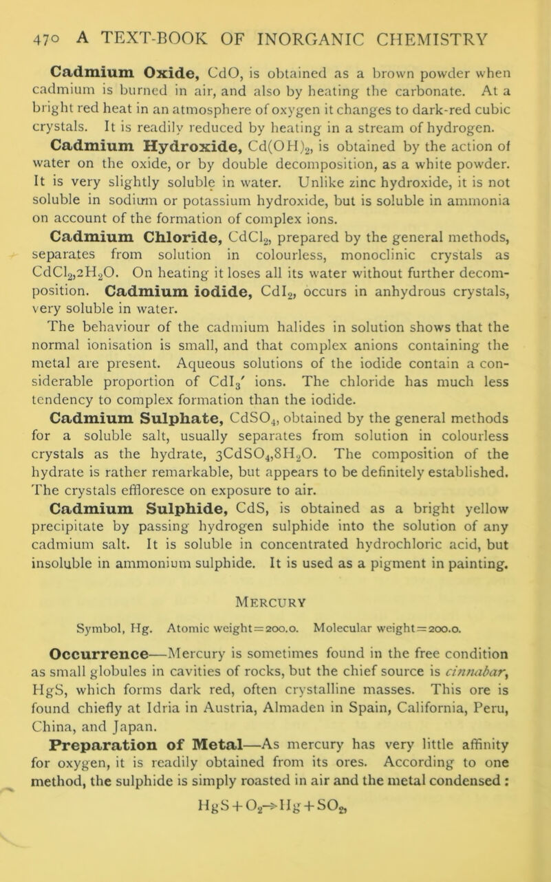 Cadmium Oxide, CdO, is obtained as a brown powder when cadmium is burned in air, and also by heating the carbonate. At a bright red heat in an atmosphere of oxygen it changes to dark-red cubic crystals. It is readily reduced by heating in a stream of hydrogen. Cadmium Hydroxide, Cd(OH)2, is obtained by the action of water on the oxide, or by double decomposition, as a white powder. It is very slightly soluble in water. Unlike zinc hydroxide, it is not soluble in sodium or potassium hydroxide, but is soluble in ammonia on account of the formation of complex ions. Cadmium Chloride, CdCl2, prepared by the general methods, separates from solution in colourless, monoclinic crystals as CdCl2,2H20. On heating it loses all its water without further decom- position. Cadmium iodide, Cdl2, occurs in anhydrous crystals, very soluble in water. The behaviour of the cadmium halides in solution shows that the normal ionisation is small, and that complex anions containing the metal are present. Aqueous solutions of the iodide contain a con- siderable proportion of Cdl3' ions. The chloride has much less tendency to complex formation than the iodide. Cadmium Sulphate, CdS04, obtained by the general methods for a soluble salt, usually separates from solution in colourless crystals as the hydrate, 3CdS04,SH20. The composition of the hydrate is rather remarkable, but appears to be definitely established. The crystals effloresce on exposure to air. Cadmium Sulphide, CdS, is obtained as a bright yellow precipitate by passing hydrogen sulphide into the solution of any cadmium salt. It is soluble in concentrated hydrochloric acid, but insoluble in ammonium sulphide. It is used as a pigment in painting. Mercury Symbol, Hg. Atomic weight = 2c>o.o. Molecular weight = 2oo.o. Occurrence—Mercury is sometimes found in the free condition as small globules in cavities of rocks, but the chief source is cinnabar, HgS, which forms dark red, often crystalline masses. This ore is found chiefly at Idria in Austria, Almaden in Spain, California, Peru, China, and Japan. Preparation of Metal—As mercury has very little affinity for oxygen, it is readily obtained from its ores. According to one method, the sulphide is simply roasted in air and the metal condensed : HgS + Or^Hg + SO*