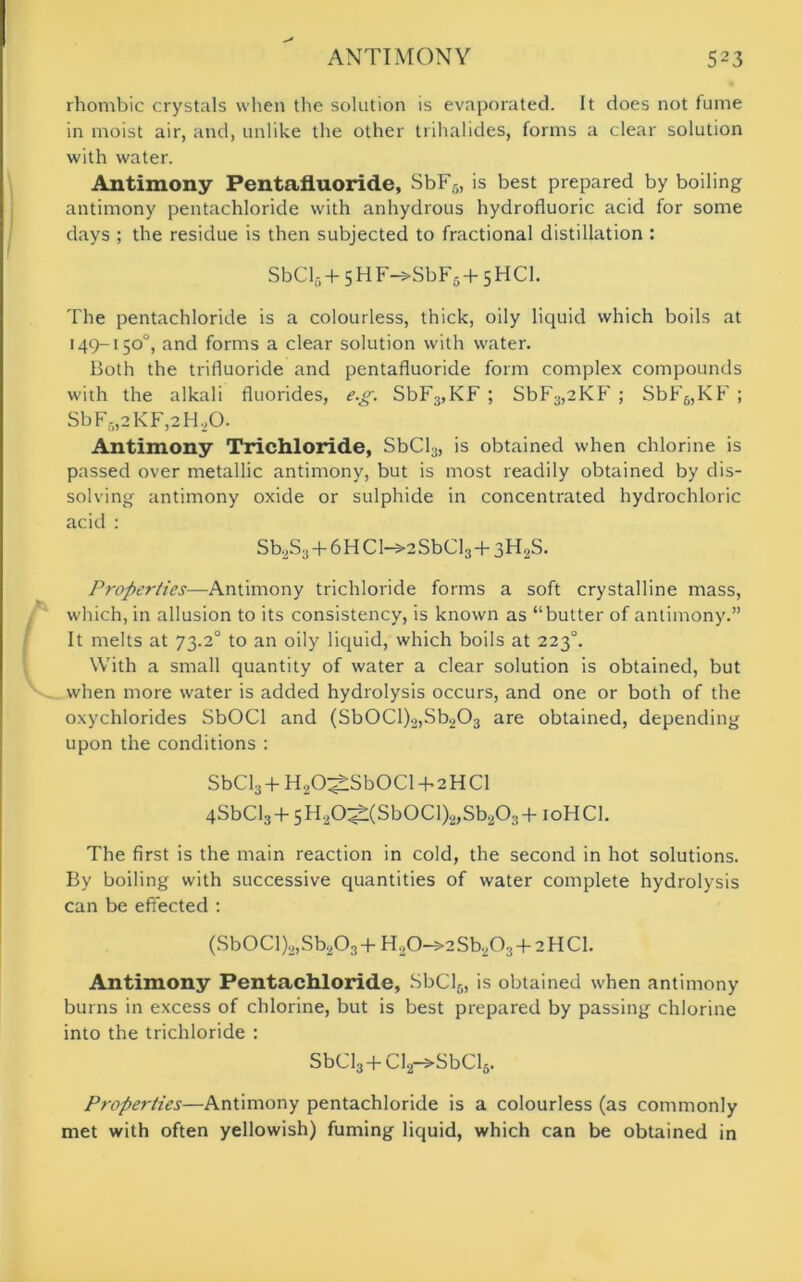 rhombic crystals when the solution is evaporated. It does not fume in moist air, and, unlike the other trihalides, forms a clear solution with water. Antimony Pentafluoride, SbF5, is best prepared by boiling antimony pentachloride with anhydrous hydrofluoric acid for some days ; the residue is then subjected to fractional distillation : SbCl6 + 5 H F->SbF5+ 5 HC1. The pentachloride is a colourless, thick, oily liquid which boils at 149-150°, and forms a clear solution with water. Both the trifluoride and pentafluoride form complex compounds with the alkali fluorides, eg. SbF3,KF ; SbF3,2KF ; SbF6,KF ; SbF5,2KF,2H,0. Antimony Trichloride, SbCl3, is obtained when chlorine is passed over metallic antimony, but is most readily obtained by dis- solving antimony oxide or sulphide in concentrated hydrochloric acid : Sb2S3+6HCl->2SbCl3+3H2S. Properties—Antimony trichloride forms a soft crystalline mass, which, in allusion to its consistency, is known as “butter of antimony.” It melts at 73.2° to an oily liquid, which boils at 2230. With a small quantity of water a clear solution is obtained, but when more water is added hydrolysis occurs, and one or both of the oxychlorides SbOCl and (Sb0Cl)2,Sb203 are obtained, depending upon the conditions : SbCl3+H20$Sb0Cl + 2HCl 4SbCl3+5H20^(SbOCl)2,Sb203+ioHCI. The first is the main reaction in cold, the second in hot solutions. By boiling with successive quantities of water complete hydrolysis can be effected : (Sb0CI)2,Sb203+H20-»2Sb203+2HCl. Antimony Pentachloride, SbCls, is obtained when antimony burns in excess of chlorine, but is best prepared by passing chlorine into the trichloride : SbCl3 + Cl2->SbCl6. Properties—Antimony pentachloride is a colourless (as commonly met with often yellowish) fuming liquid, which can be obtained in