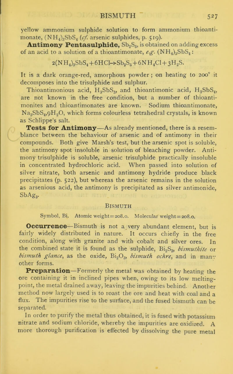 yellow ammonium sulphide solution to form ammonium thioanti- monate, (NH4)3SbS4 {cf arsenic sulphides, p. 519). Antimony Pentasulphide, Sb2S6, is obtained on adding excess of an acid to a solution of a thioantimonate, eg. (NH4)3SbS4: 2(N H4)aSbS4 + 6HCl-»Sb2S6 + 6N H4C1 + 3H2S. It is a dark orange-red, amorphous powder ; on heating to 200° it decomposes into the trisulphide and sulphur. Thioantimonious acid, H3SbS3, and thioantimonic acid, H3SbS4, are not known in the free condition, but a number of thioanti- monites and thioantimonates are known. Sodium thioantimonate, Na3SbS4,9H20, which forms colourless tetrahedral crystals, is known as Schlippe’s salt. Tests for Antimony—As already mentioned, there is a resem- blance between the behaviour of arsenic and of antimony in their compounds. Both give Marsh’s test, but the arsenic spot is soluble, the antimony spot insoluble in solution of bleaching powder. Anti- mony trisulphide is soluble, arsenic trisulphide practically insoluble in concentrated hydrochloric acid. When passed into solution of silver nitrate, both arsenic and antimony hydride produce black precipitates (p. 522), but whereas the arsenic remains in the solution as arsenious acid, the antimony is precipitated as silver antimonide, SbAgj. Bismuth Symbol, Bi. Atomic weight = 2o8.o. Molecular weight = 208.0. Occurrence—Bismuth is not a very abundant element, but is fairly widely distributed in nature. It occurs chiefly in the free condition, along with granite and with cobalt and silver ores. In the combined state it is found as the sulphide, Bi2S3, bismuthite or bismuth glance, as the oxide, Bi203, bismuth ochre, and in many other forms. Preparation—Formerly the metal was obtained by heating the ore containing it in inclined pipes when, owing to its low melting- point, the metal drained away, leaving the impurities behind. Another method now largely used is to roast the ore and heat with coal and a flux. The impurities rise to the surface, and the fused bismuth can be separated. In order to purify the metal thus obtained, it is fused with potassium nitrate and sodium chloride, whereby the impurities are oxidized. A more thorough purification is effected by dissolving the pure metal