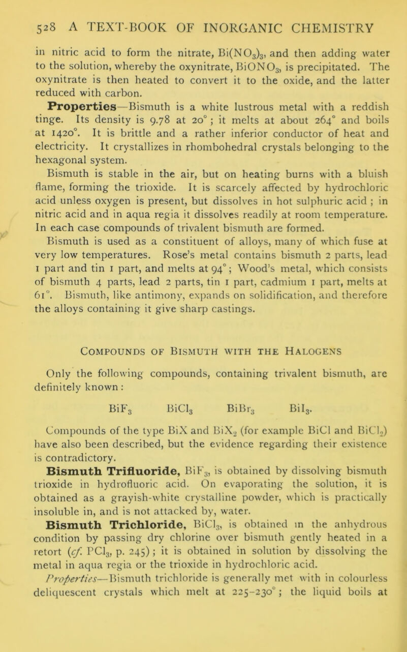 in nitric acid to form the nitrate, Bi(N03)3, and then adding water to the solution, whereby the oxynitrate, BiON03) is precipitated. The oxynitrate is then heated to convert it to the oxide, and the latter reduced with carbon. Properties—Bismuth is a white lustrous metal with a reddish tinge. Its density is 9.78 at 20°; it melts at about 264° and boils at 1420°. It is brittle and a rather inferior conductor of heat and electricity. It crystallizes in rhombohedral crystals belonging to the hexagonal system. Bismuth is stable in the air, but on heating burns with a bluish flame, forming the trioxide. It is scarcely affected by hydrochloric acid unless oxygen is present, but dissolves in hot sulphuric acid ; in nitric acid and in aqua regia it dissolves readily at room temperature. In each case compounds of trivalent bismuth are formed. Bismuth is used as a constituent of alloys, many of which fuse at very low temperatures. Rose’s metal contains bismuth 2 parts, lead 1 part and tin 1 part, and melts at 940; Wood’s metal, which consists of bismuth 4 parts, lead 2 parts, tin 1 part, cadmium 1 part, melts at 61. Bismuth, like antimony, expands on solidification, and therefore the alloys containing it give sharp castings. Compounds of Bismuth with the Halogens Only the following compounds, containing trivalent bismuth, are definitely known : BiF3 BiCl3 BiBr3 Bil3. Compounds of the type BiX and BiX._, (for example BiCl and BiCU) have also been described, but the evidence regarding their existence is contradictory. Bismuth Trifluoride, BiF3, is obtained by dissolving bismuth trioxide in hydrofluoric acid. On evaporating the solution, it is obtained as a grayish-white crystalline powder, which is practically insoluble in, and is not attacked by, water. Bismuth Trichloride, BiCl3, is obtained in the anhydrous condition by passing dry chlorine over bismuth gently heated in a retort (cf PC13, p. 245); it is obtained in solution by dissolving the metal in aqua regia or the trioxide in hydrochloric acid. Properties—Bismuth trichloride is generally met with in colourless deliquescent crystals which melt at 225-230°; the liquid boils at