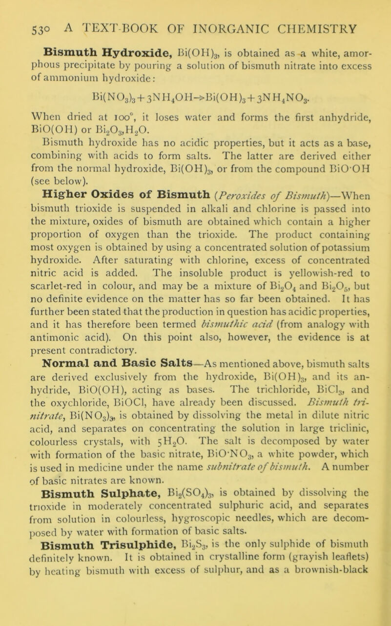 Bismuth Hydroxide, Bi(OH)3, is obtained as a white, amor- phous precipitate by pouring a solution of bismuth nitrate into excess of ammonium hydroxide: Bi(N03)3 + 3N H4OH->Bi(OH )3 + 3N H4N03. When dried at ioo°, it loses water and forms the first anhydride, BiO(OH) or Bi203,H20. Bismuth hydroxide has no acidic properties, but it acts as a base, combining with acids to form salts. The latter are derived either from the normal hydroxide, Bi(OH)3, or from the compound BiOOH (see below). Higher Oxides of Bismuth (Peroxides of Bismuth)—When bismuth trioxide is suspended in alkali and chlorine is passed into the mixture, oxides of bismuth are obtained which contain a higher proportion of oxygen than the trioxide. The product containing most oxygen is obtained by using a concentrated solution of potassium hydroxide. After saturating with chlorine, excess of concentrated nitric acid is added. The insoluble product is yellowish-red to scarlet-red in colour, and may be a mixture of Bi204 and Bi205, but no definite evidence on the matter has so far been obtained. It has further been stated that the production in question has acidic properties, and it has therefore been termed bismuthic acid (from analogy with antimonic acid). On this point also, however, the evidence is at present contradictory. Normal and Basic Salts—As mentioned above, bismuth salts are derived exclusively from the hydroxide, Bi(OH)3, and its an- hydride, BiO(OH), acting as bases. The trichloride, BiCl3, and the oxychloride, BiOCl, have already been discussed. Bismuth tri- nitrate, Bi(N03)a, is obtained by dissolving the metal in dilute nitric acid, and separates on concentrating the solution in large triclinic, colourless crystals, with 5H2O. The salt is decomposed by water with formation of the basic nitrate, BiON03, a white powder, which is used in medicine under the name subnitrate of bismuth. A number of basic nitrates are known. Bismuth Sulphate, Bi2(S04)3, is obtained by dissolving the trioxide in moderately concentrated sulphuric acid, and separates from solution in colourless, hygroscopic needles, which are decom- posed by water with formation of basic salts. Bismuth Trisulphide, Bi2S3, is the only sulphide of bismuth definitely known. It is obtained in crystalline form (grayish leaflets) by heating bismuth with excess of sulphur, and as a brownish-black