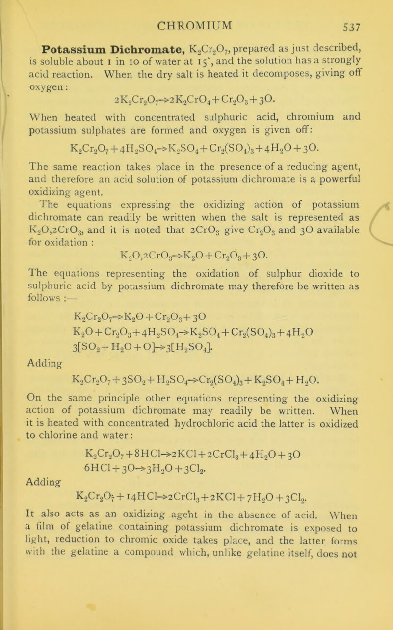 Potassium Dichromate, K20r2O7, prepared as just described, is soluble about i in io of water at 15°, and the solution has a strongly acid reaction. When the dry salt is heated it decomposes, giving off oxygen: 2K2Cr207->2K2Cr04 + Cr,03 + 3O. When heated with concentrated sulphuric acid, chromium and potassium sulphates are formed and oxygen is given off: K.,Cr207 + 4H2S0j->K2S04 + Cr2(S04)3 + 4H20 + 3O. The same reaction takes place in the presence of a reducing agent, and therefore an acid solution of potassium dichromate is a powerful oxidizing agent. The equations expressing the oxidizing action of potassium dichromate can readily be written when the salt is represented as K20,2Cr03, and it is noted that 2Cr03 give Cr203 and 3O available for oxidation : K20,2Cr03->K20 + Cr203+ 3O. The equations representing the oxidation of sulphur dioxide to sulphuric acid by potassium dichromate may therefore be written as follows :— K2Cr2Or-»K20 4* Cr203 + 3O K20 + Cr203 + qlUSO.i->K2S04 + Cr2(S04)3 + 4H0O 3[S02+ H20 + 0]->3[H2S04]. Adding K2Cr,07 + 3S02 + H2S04->Cr2(S04)3 + K2S04 + H20. On the same principle other equations representing the oxidizing action of potassium dichromate may readily be written. When it is heated with concentrated hydrochloric acid the latter is oxidized to chlorine and water: K2Cr2Or + 8HCl->2KCl + 2CrCl3+4H20 + 30 6H Cl + 3O—>3H20 + 3012- Adding K2Cr207+i4HC1^2CrCl3+2KCl + 7H20 + 3Cl2. It also acts as an oxidizing agent in the absence of acid. When a film of gelatine containing potassium dichromate is exposed to light, reduction to chromic oxide takes place, and the latter forms with the gelatine a compound which, unlike gelatine itself, does not