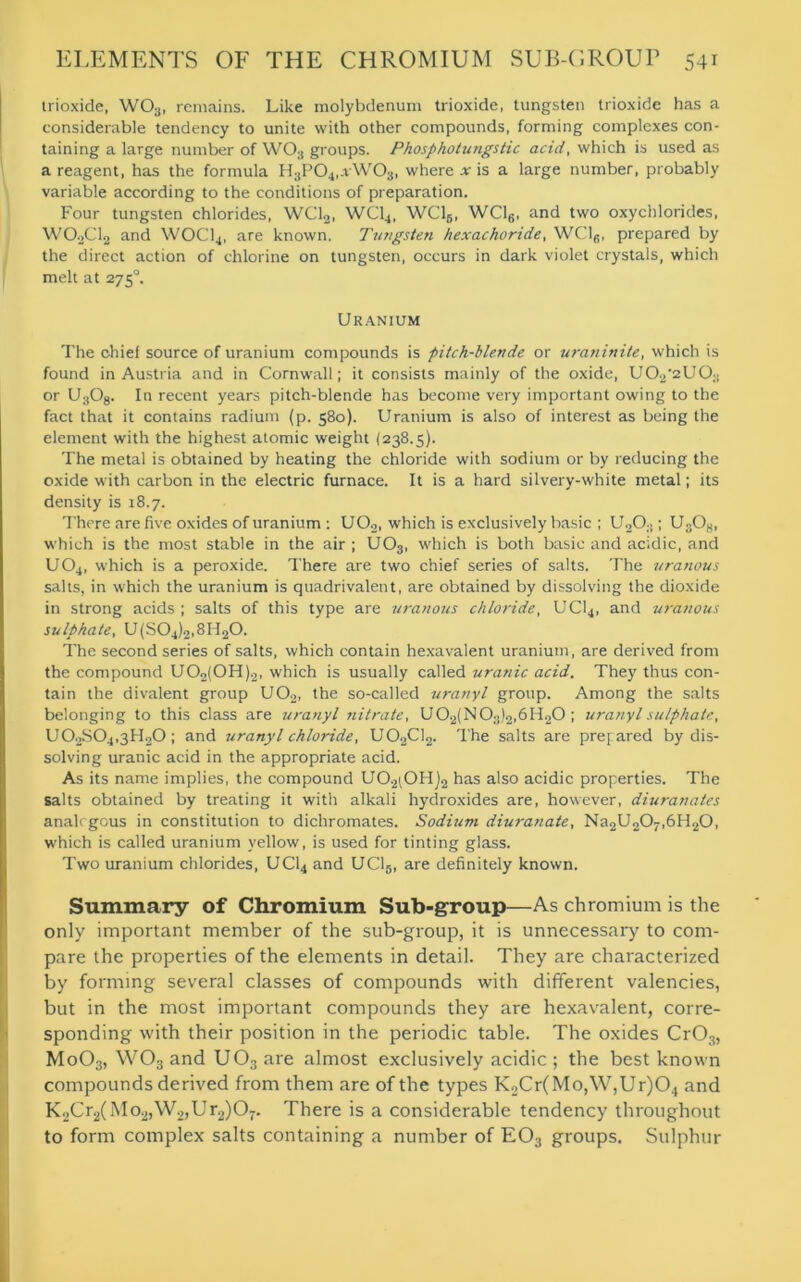 trioxide, W03, remains. Like molybdenum trioxide, tungsten trioxide has a considerable tendency to unite with other compounds, forming complexes con- taining a large number of WO;i groups. Phosp ho lungs tic acid, which is used as a reagent, has the formula H3P04,vW03, where * is a large number, probably variable according to the conditions of preparation. Four tungsten chlorides, WC12, WC14, WC15, WC16, and two oxychlorides, W02C12 and W0C14, are known. Tungsten hexachoride, WC16, prepared by the direct action of chlorine on tungsten, occurs in dark violet crystals, which melt at 275°. Uranium The chief source of uranium compounds is pitch-blende or uratiinite, which is found in Austria and in Cornwall; it consists mainly of the oxide, U02'2U03 or U308. In recent years pitch-blende has become very important owing to the fact that it contains radium (p. 580). Uranium is also of interest as being the element with the highest atomic weight (238.5). The metal is obtained by heating the chloride with sodium or by reducing the oxide with carbon in the electric furnace. It is a hard silvery-white metal; its density is 18.7. There are five oxides of uranium : U02, which is exclusively basic ; U2Os ; U3Os, which is the most stable in the air ; U03, which is both basic and acidic, and UO4, which is a peroxide. There are two chief series of salts. The uranous salts, in which the uranium is quadrivalent, are obtained by dissolving the dioxide in strong acids ; salts of this type are uranous chloride, UC14, and uranous sulphate, U(S04)2,8H20. The second series of salts, which contain hexavalent uranium, are derived from the compound U02(0H)2, which is usually called uranic acid. They thus con- tain the divalent group U02, the so-called uranyl group. Among the salts belonging to this class are uranyl nitrate, U02(N03)2,6H20 ; uranyl sulphate, U02S04,3H20; and uranyl chloride, U02C12. The salts are prepared by dis- solving uranic acid in the appropriate acid. As its name implies, the compound U02i0H)2 has also acidic properties. The salts obtained by treating it with alkali hydroxides are, however, diuranates analogous in constitution to dichromates. Sodium diuranate, Na2U207,6H20, which is called uranium yellow, is used for tinting glass. Two uranium chlorides, UC14 and UC15, are definitely known. Summary of Chromium Sub-group—As chromium is the only important member of the sub-group, it is unnecessary to com- pare the properties of the elements in detail. They are characterized by forming several classes of compounds with different valencies, but in the most important compounds they are hexavalent, corre- sponding with their position in the periodic table. The oxides Cr03, Mo03, W03 and U03 are almost exclusively acidic ; the best known compounds derived from them are of the types K2Cr(Mo,W,Ur)04 and K2Cr2(Mo2,W2,Ur2)07. There is a considerable tendency throughout to form complex salts containing a number of E03 groups. Sulphur