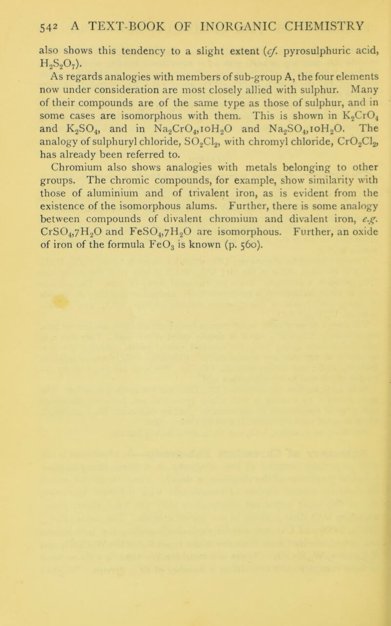 also shows this tendency to a slight extent (cj,\ pyrosulphuric acid, h2s207)- As regards analogies with members of sub-group A, the four elements now under consideration are most closely allied with sulphur. Many of their compounds are of the same type as those of sulphur, and in some cases are isomorphous with them. This is shown in K2Cr04 and K2S04, and in Na2Cr04,ioH20 and Na2S04,ioH20. The analogy of sulphuryl chloride, S02C12, with chromyl chloride, Cr02Cl2, has already been referred to. Chromium also shows analogies with metals belonging to other groups. The chromic compounds, for example, show similarity with those of aluminium and of trivalent iron, as is evident from the existence of the isomorphous alums. Further, there is some analogy between compounds of divalent chromium and divalent iron, e.g. CrS04,7H20 and FeS04,7H20 are isomorphous. Further, an oxide of iron of the formula Fe03 is known (p. 560).