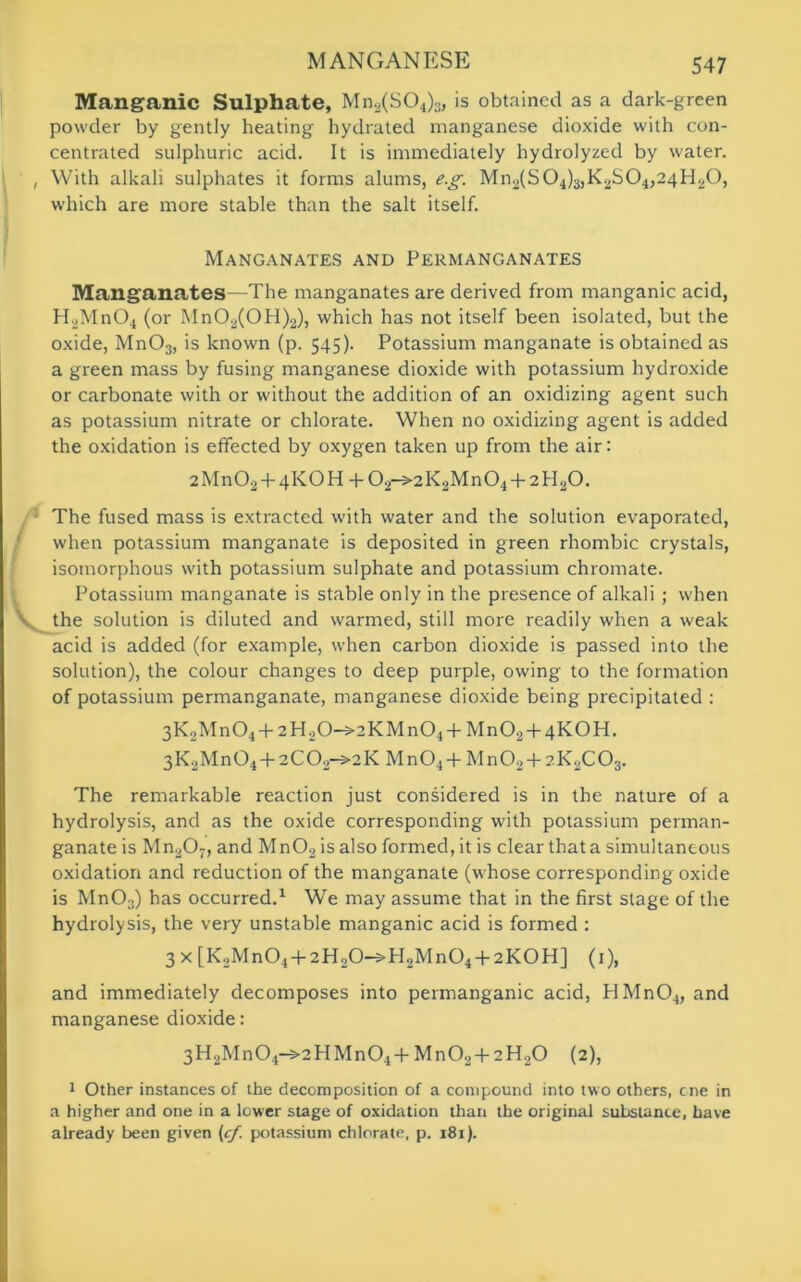 Manganic Sulphate, Mn2(S04)3, is obtained as a dark-green powder by gently heating hydrated manganese dioxide with con- centrated sulphuric acid. It is immediately hydrolyzed by water. With alkali sulphates it forms alums, e.g. Mn2(S04)3,K2S04,24H2O, which are more stable than the salt itself. Manganates and Permanganates Manganates—The manganates are derived from manganic acid, H2Mn04 (or Mn02(0H)2), which has not itself been isolated, but the oxide, Mn03, is known (p. 545). Potassium manganate is obtained as a green mass by fusing manganese dioxide with potassium hydroxide or carbonate with or without the addition of an oxidizing agent such as potassium nitrate or chlorate. When no oxidizing agent is added the oxidation is effected by oxygen taken up from the air: 2Mn02 + 4K0H -I- 02->2K2Mn04 + 2H20. The fused mass is extracted with water and the solution evaporated, when potassium manganate is deposited in green rhombic crystals, isomorphous with potassium sulphate and potassium chromate. Potassium manganate is stable only in the presence of alkali ; when the solution is diluted and warmed, still more readily when a weak acid is added (for example, when carbon dioxide is passed into the solution), the colour changes to deep purple, owing to the formation of potassium permanganate, manganese dioxide being precipitated : 3K2Mn04 + 2H20->2KMn04 + Mn02 + 4K0H. 3K2Mn04+2C02->2K Mn04 + Mn02+?.K2C03. The remarkable reaction just considered is in the nature of a hydrolysis, and as the oxide corresponding with potassium perman- ganate is Mn2Or, and Mn02 is also formed, it is clear that a simultaneous oxidation and reduction of the manganate (whose corresponding oxide is MnOs) has occurred.1 We may assume that in the first stage of the hydrolysis, the very unstable manganic acid is formed : 3 x [K2Mn04 + 2H20->H2Mn04 + 2K0H] (i), and immediately decomposes into permanganic acid, HMn04, and manganese dioxide: 3H2Mn04->2HMn04+ Mn02 + 2H20 (2), 1 Other instances of the decomposition of a compound into two others, cne in a higher and one in a lower stage of oxidation than the original substance, have already been given (cf. potassium chlorate, p. 181).