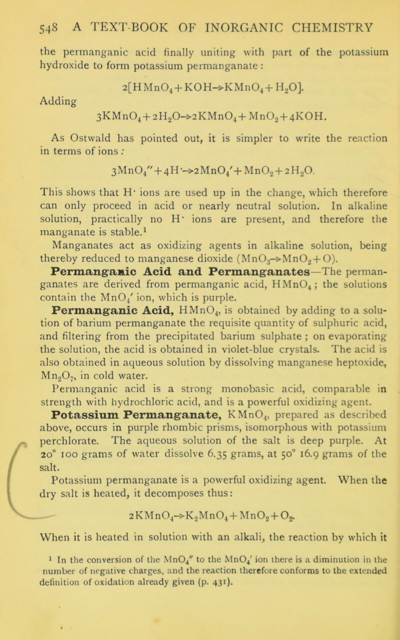 the permanganic acid finally uniting with part of the potassium hydroxide to form potassium permanganate : 2[HMn04+K0H-»KMn04+H20]. Adding 3KMn04 + 2H20->2KMn04+Mn02+4K0H. As Ostwald has pointed out, it is simpler to write the reaction in terms of ions : 3Mn04 + 4H ■—>2Mn04,+ Mn02 + 2 H20. This shows that IT ions are used up in the change, which therefore can only proceed in acid or nearly neutral solution. In alkaline solution, practically no H‘ ions are present, and therefore the manganate is stable.1 Manganates act as oxidizing agents in alkaline solution, being thereby reduced to manganese dioxide (Mn03->Mn02 +O). Permanganic Acid and Permanganates—The perman- ganates are derived from permanganic acid, HMn04; the solutions contain the MnO/ ion, which is purple. Permanganic Acid, HMn04, is obtained by adding to a solu- tion of barium permanganate the requisite quantity of sulphuric acid, and filtering from the precipitated barium sulphate ; on evaporating the solution, the acid is obtained in violet-blue crystals. The acid is also obtained in aqueous solution by dissolving manganese heptoxide, Mn207, in cold water. Permanganic acid is a strong monobasic acid, comparable in strength with hydrochloric acid, and is a powerful oxidizing agent. Potassium Permanganate, KMn04, prepared as described above, occurs in purple rhombic prisms, isomorphous with potassium perchlorate. The aqueous solution of the salt is deep purple. At 200 100 grams of water dissolve 6.35 grams, at 50° 16.9 grams of the salt. Potassium permanganate is a powerful oxidizing agent. When the dry salt is heated, it decomposes thus: 2 KMn04—>K2Mn04 + Mn02 T 02. When it is heated in solution with an alkali, the reaction by which it 1 In the conversion of the Mn04 to the MnO/ ion there is a diminution in the number of negative charges, and the reaction therefore conforms to the extended definition of oxidation already given (p. 43T).