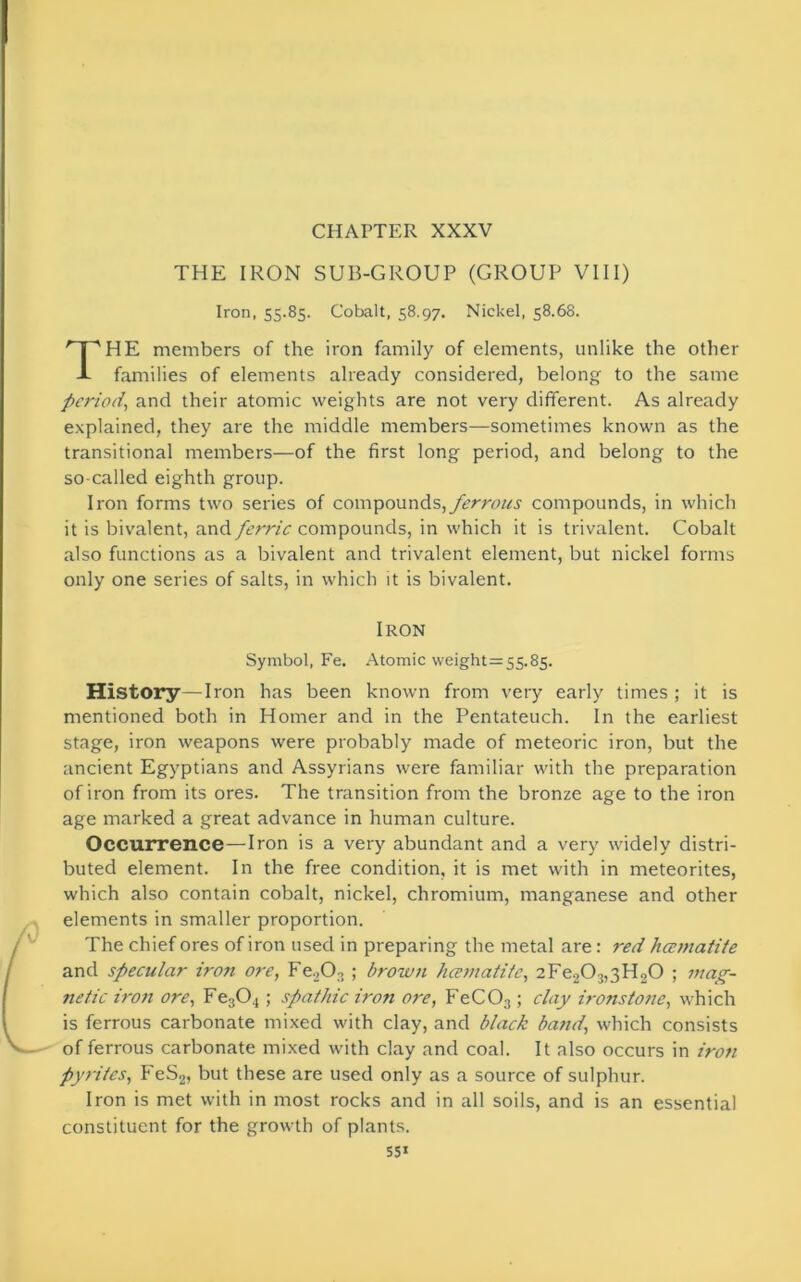 CHAPTER XXXV THE IRON SUB-GROUP (GROUP VIII) Iron, 55.85. Cobalt, 58.97, Nickel, 58.68. HE members of the iron family of elements, unlike the other families of elements already considered, belong to the same period, and their atomic weights are not very different. As already explained, they are the middle members—sometimes known as the transitional members—of the first long period, and belong to the so-called eighth group. Iron forms two series of compounds, ferrous compounds, in which it is bivalent, and ferric compounds, in which it is trivalent. Cobalt also functions as a bivalent and trivalent element, but nickel forms only one series of salts, in which it is bivalent. History—Iron has been known from very early times ; it is mentioned both in Homer and in the Pentateuch. In the earliest stage, iron weapons were probably made of meteoric iron, but the ancient Egyptians and Assyrians were familiar with the preparation of iron from its ores. The transition from the bronze age to the iron age marked a great advance in human culture. Occurrence—Iron is a very abundant and a very widely distri- buted element. In the free condition, it is met with in meteorites, which also contain cobalt, nickel, chromium, manganese and other elements in smaller proportion. The chief ores of iron used in preparing the metal are: red hcematite and specular iron ore, Fe203 ; brown hcematite, 2Fe203,3H20 ; mag- netic iron ore, Fe304 ; spathic iron ore, FeC03; clay ironstone, which is ferrous carbonate mixed with clay, and black band, which consists of ferrous carbonate mixed with clay and coal. It also occurs in iron pyrites, FeS2, but these are used only as a source of sulphur. Iron is met with in most rocks and in all soils, and is an essential constituent for the growth of plants. Iron Symbol, Fe. Atomic weight = 55.85.