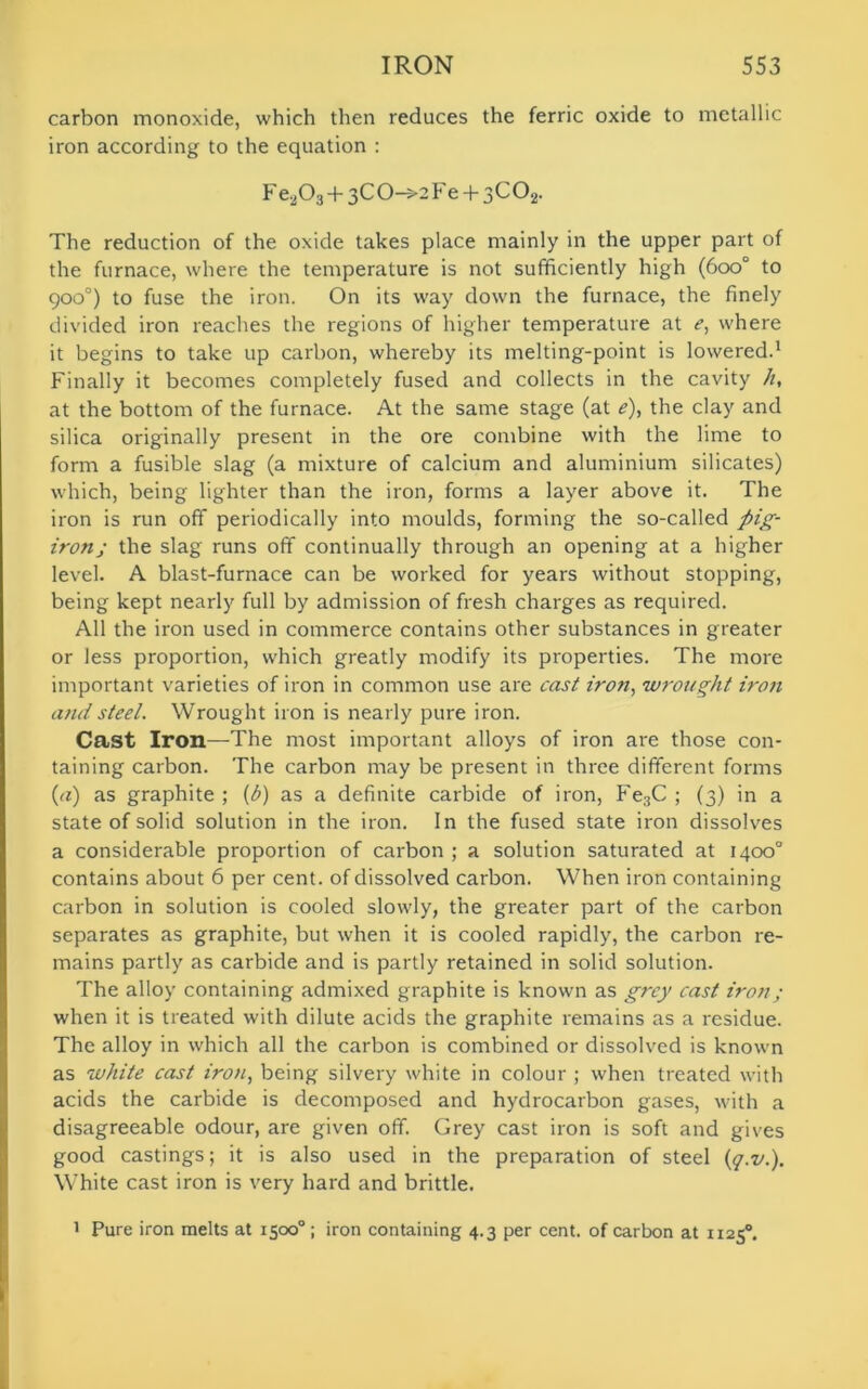 carbon monoxide, which then reduces the ferric oxide to metallic iron according to the equation : Fe203+3C0->2Fe + 3C02. The reduction of the oxide takes place mainly in the upper part of the furnace, where the temperature is not sufficiently high (600° to 900°) to fuse the iron. On its way down the furnace, the finely divided iron reaches the regions of higher temperature at c, where it begins to take up carbon, whereby its melting-point is lowered.1 Finally it becomes completely fused and collects in the cavity h, at the bottom of the furnace. At the same stage (at e), the clay and silica originally present in the ore combine with the lime to form a fusible slag (a mixture of calcium and aluminium silicates) which, being lighter than the iron, forms a layer above it. The iron is run off periodically into moulds, forming the so-called pig- iron; the slag runs off continually through an opening at a higher level. A blast-furnace can be worked for years without stopping, being kept nearly full by admission of fresh charges as required. All the iron used in commerce contains other substances in greater or less proportion, which greatly modify its properties. The more important varieties of iron in common use are cast iron, wrought iron and steel. Wrought iron is nearly pure iron. Cast Iron—The most important alloys of iron are those con- taining carbon. The carbon may be present in three different forms (a) as graphite ; (b) as a definite carbide of iron, Fe3C ; (3) in a state of solid solution in the iron. In the fused state iron dissolves a considerable proportion of carbon ; a solution saturated at 1400° contains about 6 per cent, of dissolved carbon. When iron containing carbon in solution is cooled slowly, the greater part of the carbon separates as graphite, but when it is cooled rapidly, the carbon re- mains partly as carbide and is partly retained in solid solution. The alloy containing admixed graphite is known as grey cast iron; when it is treated with dilute acids the graphite remains as a residue. The alloy in which all the carbon is combined or dissolved is known as white cast iron, being silvery white in colour ; when treated with acids the carbide is decomposed and hydrocarbon gases, with a disagreeable odour, are given off. Grey cast iron is soft and gives good castings; it is also used in the preparation of steel (q.v.). White cast iron is very hard and brittle. 1 Pure iron melts at 1500°; iron containing 4.3 per cent, of carbon at 11250.