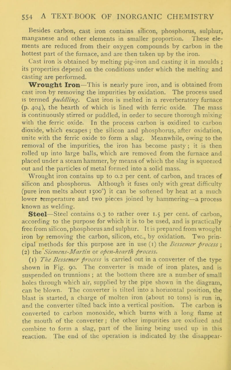 Besides carbon, cast iron contains silicon, phosphorus, sulphur, manganese and other elements in smaller proportion. These ele- ments are reduced from their oxygen compounds by carbon in the hottest part of the furnace, and are then taken up by the iron. Cast iron is obtained by melting pig-iron and casting it in moulds ; its properties depend on the conditions under which the melting and casting are performed. Wrought Iron—This is nearly pure iron, and is obtained from cast iron by removing the impurities by oxidation. The process used is termed puddling. Cast iron is melted in a reverberatory furnace (p. 404), the hearth of which is lined with ferric oxide. The mass is continuously stirred or puddled, in order to secure thorough mixing with the ferric oxide. In the process carbon is oxidized to carbon dioxide, which escapes ; the silicon and phosphorus, after oxidation, unite with the ferric oxide to form a slag. Meanwhile, owing to the removal of the impurities, the iron has become pasty ; it is then rolled up into large balls, which are removed from the furnace and placed under a steam hammer, by means of which the slag is squeezed out and the particles of metal formed into a solid mass. Wrought iron contains up to 0.2 per cent, of carbon, and traces of silicon and phosphorus. Although it fuses only with great difficulty (pure iron melts about 1500°) it can be softened by heat at a much lower temperature and two pieces joined by hammering—a process known as welding. Steel—Steel contains 0.3 to rather over 1.5 per cent, of carbon, according to the purpose for which it is to be used, and is practically free from silicon, phosphorus and sulphur. It is prepared from wrought iron by removing the carbon, silicon, etc., by oxidation. Two prin- cipal methods for this purpose are in use (1) the Bessemer process ; (2) the Siemens-Martin or opcii-hcarih process. (1) The Bessemer process is carried out in a converter of the type shown in Fig. 90. The converter is made of iron plates, and is suspended on trunnions; at the bottom there are a number of small holes through which air, supplied by the pipe shown in the diagram, can be blown. The converter is tilted into a horizontal position, the blast is started, a charge of molten iron (about 10 tons) is run in, and the converter tilted back into a vertical position. The carbon is converted to carbon monoxide, which burns with a long flame at the mouth of the converter ; the other impurities are oxidized and combine to form a slag, part of the lining being used up in this reaction. The end of the operation is indicated by the disappear-