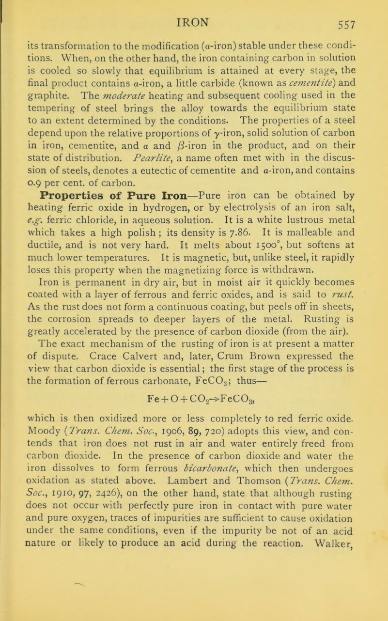 its transformation to the modification (a-iron) stable under these condi- tions. When, on the other hand, the iron containing carbon in solution is cooled so slowly that equilibrium is attained at every stage, the final product contains a-iron, a little carbide (known as cementite) and graphite. The moderate heating and subsequent cooling used in the tempering of steel brings the alloy towards the equilibrium state to an extent determined by the conditions. The properties of a steel depend upon the relative proportions of -y-iron, solid solution of carbon in iron, cementite, and a and /3-iron in the product, and on their state of distribution. Pearlite, a name often met with in the discus- sion of steels, denotes a eutectic of cementite and a-iron, and contains 0.9 per cent, of carbon. Properties of Pure Iron—Pure iron can be obtained by heating ferric oxide in hydrogen, or by electrolysis of an iron salt, eg. ferric chloride, in aqueous solution. It is a white lustrous metal which takes a high polish ; its density is 7.86. It is malleable and ductile, and is not very hard. It melts about 1500°, but softens at much lower temperatures. It is magnetic, but, unlike steel, it rapidly loses this property when the magnetizing force is withdrawn. Iron is permanent in dry air, but in moist air it quickly becomes coated with a layer of ferrous and ferric oxides, and is said to rust. As the rust does not form a continuous coating, but peels off in sheets, the corrosion spreads to deeper layers of the metal. Rusting is greatly accelerated by the presence of carbon dioxide (from the air). The exact mechanism of the rusting of iron is at present a matter of dispute. Crace Calvert and, later, Crum Brown expressed the view that carbon dioxide is essential; the first stage of the process is the formation of ferrous carbonate, FeCOs; thus— Fe + O + COo-sT eC03, which is then oxidized more or less completely to red ferric oxide. Moody (Trans. Chenu Soc., 1906, 89, 720) adopts this view, and con- tends that iron does not rust in air and water entirely freed from carbon dioxide. In the presence of carbon dioxide and water the iron dissolves to form ferrous bicarbonate, which then undergoes oxidation as stated above. Lambert and Thomson (Trans. Chem. Soc., 1910, 97, 2426), on the other hand, state that although rusting does not occur with perfectly pure iron in contact with pure water and pure oxygen, traces of impurities are sufficient to cause oxidation under the same conditions, even if the impurity be not of an acid nature or likely to produce an acid during the reaction. Walker,