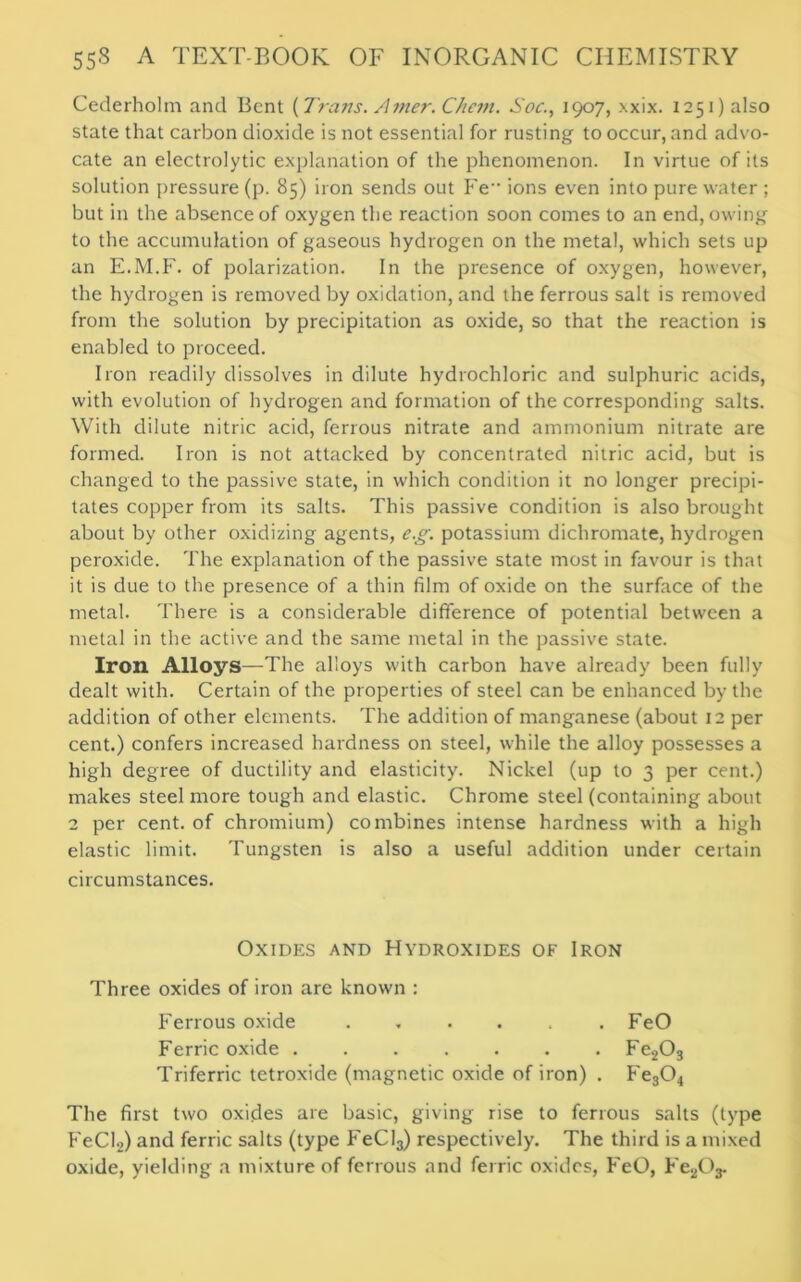 Cederholm and Bent {Trans. Amer. Chcm. Soc., 1907, xxix. 1251) also state that carbon dioxide is not essential for rusting to occur, and advo- cate an electrolytic explanation of the phenomenon. In virtue of its solution pressure (p. 85) iron sends out Fe ions even into pure water ; but in the absence of oxygen the reaction soon comes to an end, owing to the accumulation of gaseous hydrogen on the metal, which sets up an E.M.F. of polarization. In the presence of oxygen, however, the hydrogen is removed by oxidation, and the ferrous salt is removed from the solution by precipitation as oxide, so that the reaction is enabled to proceed. Iron readily dissolves in dilute hydrochloric and sulphuric acids, with evolution of hydrogen and formation of the corresponding salts. With dilute nitric acid, ferrous nitrate and ammonium nitrate are formed. Iron is not attacked by concentrated nitric acid, but is changed to the passive state, in which condition it no longer precipi- tates copper from its salts. This passive condition is also brought about by other oxidizing agents, eg. potassium dichromate, hydrogen peroxide. The explanation of the passive state most in favour is that it is due to the presence of a thin film of oxide on the surface of the metal. There is a considerable difference of potential between a metal in the active and the same metal in the passive state. Iron Alloys—The alloys with carbon have already been fully dealt with. Certain of the properties of steel can be enhanced by the addition of other elements. The addition of manganese (about 12 per cent.) confers increased hardness on steel, while the alloy possesses a high degree of ductility and elasticity. Nickel (up to 3 per cent.) makes steel more tough and elastic. Chrome steel (containing about 2 per cent, of chromium) combines intense hardness with a high elastic limit. Tungsten is also a useful addition under certain circumstances. Oxides and Hydroxides of Iron Three oxides of iron are known : Ferrous oxide ...... FeO Ferric oxide Fe203 Triferric tetroxide (magnetic oxide of iron) . Fe304 The first two oxides are basic, giving rise to ferrous salts (type FeCI2) and ferric salts (type FeCl3) respectively. The third is a mixed oxide, yielding a mixture of ferrous and ferric oxides, FeO, FeAV