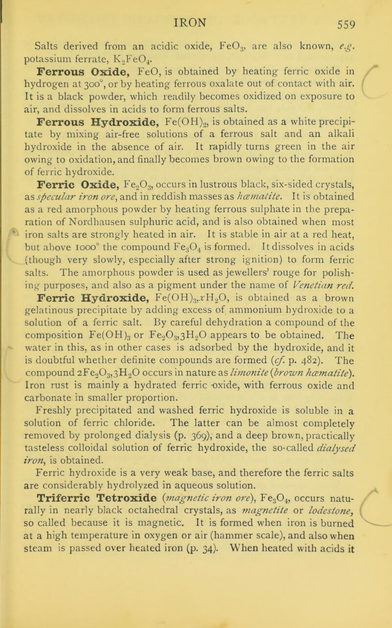 Salts derived from an acidic oxide, Fe03, are also known, e.g. potassium ferrate, K2Fe04. Ferrous Oxide, FeO, is obtained by heating ferric oxide in hydrogen at 300°, or by heating ferrous oxalate out of contact with air. It is a black powder, which readily becomes oxidized on exposure to air, and dissolves in acids to form ferrous salts. Ferrous Hydroxide, Fe(OH)2, is obtained as a white precipi- tate by mixing air-free solutions of a ferrous salt and an alkali hydroxide in the absence of air. It rapidly turns green in the air owing to oxidation, and finally becomes brown owing to the formation of ferric hydroxide. Ferric Oxide, Fe203, occurs in lustrous black, six-sided crystals, as specular iron ore, and in reddish masses as hcematite. It is obtained as a red amorphous powder by heating ferrous sulphate in the prepa- ration of Nordhausen sulphuric acid, and is also obtained when most iron salts are strongly heated in air. It is stable in air at a red heat, but above iooo° the compound Fe304 is formed. It dissolves in acids (though very slowly, especially after strong ignition) to form ferric salts. The amorphous powder is used as jewellers’ rouge for polish- ing purposes, and also as a pigment under the name of Venetian red. Ferric Hydroxide, Fe(0H)3,.rH20, is obtained as a brown gelatinous precipitate by adding excess of ammonium hydroxide to a solution of a ferric salt. By careful dehydration a compound of the composition Fe(OH)3 or Fe2Os,3H20 appears to be obtained. The water in this, as in other cases is adsorbed by the hydroxide, and it is doubtful whether definite compounds are formed (cf. p. 482). The compound 2Fe203,3H20 occurs in nature as limonite{brown hcematite). Iron rust is mainly a hydrated ferric -oxide, with ferrous oxide and carbonate in smaller proportion. Freshly precipitated and washed ferric hydroxide is soluble in a solution of ferric chloride. The latter can be almost completely removed by prolonged dialysis (p. 369), and a deep brown, practically tasteless colloidal solution of ferric hydroxide, the so-called dialysed iron, is obtained. Ferric hydroxide is a very weak base, and therefore the ferric salts are considerably hydrolyzed in aqueous solution. Triferric Tetroxide {magnetic iron ore), Fe304, occurs natu- rally in nearly black octahedral crystals, as magnetite or lodestone, so called because it is magnetic. It is formed when iron is burned at a high temperature in oxygen or air (hammer scale), and also when steam is passed over heated iron (p. 34). When heated with acids it