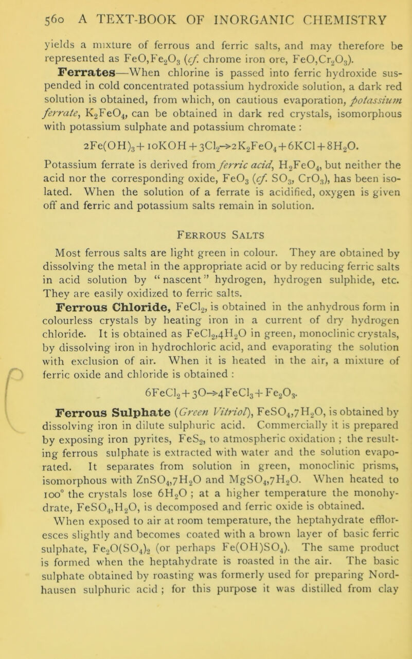 yields a mixture of ferrous and ferric salts, and may therefore be represented as Fe0,Fe203 (cf chrome iron ore, Fe0,Cr203). Ferrates—When chlorine is passed into ferric hydroxide sus- pended in cold concentrated potassium hydroxide solution, a dark red solution is obtained, from which, on cautious evaporation, potassium ferrate, K2Fe04, can be obtained in dark red crystals, isomorphous with potassium sulphate and potassium chromate : 2Fe(OH)3+ioKOH + 3Cl2-»2K2Fe04 + 6KCl + 8H20. Potassium ferrate is derived from fei-ric acid, H2Fe04, but neither the acid nor the corresponding oxide, Fe03 {cf. S03, Cr03), has been iso- lated. When the solution of a ferrate is acidified, oxygen is given off and ferric and potassium salts remain in solution. Ferrous Salts Most ferrous salts are light green in colour. They are obtained by dissolving the metal in the appropriate acid or by reducing ferric salts in acid solution by “nascent” hydrogen, hydrogen sulphide, etc. They are easily oxidized to ferric salts. Ferrous Chloride, FeCl2, is obtained in the anhydrous form in colourless crystals by heating iron in a current of dry hydrogen chloride. It is obtained as FeCl2,4H20 in green, monoclinic crystals, by dissolving iron in hydrochloric acid, and evaporating the solution with exclusion of air. When it is heated in the air, a mixture of ferric oxide and chloride is obtained : 6FeCl2 + 3O-5-4 FeCl3 + F e203. Ferrous Sulphate {Green Vitriol), FeS04,7H20, is obtained by dissolving iron in dilute sulphuric acid. Commercially it is prepared by exposing iron pyrites, FeS2, to atmospheric oxidation ; the result- ing ferrous sulphate is extracted with water and the solution evapo- rated. It separates from solution in green, monoclinic prisms, isomorphous with ZnS04,7H20 and MgS04,7H20. When heated to ioo° the crystals lose 6H20 ; at a higher temperature the monohy- drate, FeS0.„H20, is decomposed and ferric oxide is obtained. When exposed to air at room temperature, the heptahydrate efflor- esces slightly and becomes coated with a brown layer of basic ferric sulphate, Fe2Q(S04)2 (or perhaps Fe(0H)S04). The same product is formed when the heptahydrate is roasted in the air. The basic sulphate obtained by roasting was formerly used for preparing Nord- hausen sulphuric acid ; for this purpose it was distilled from clay