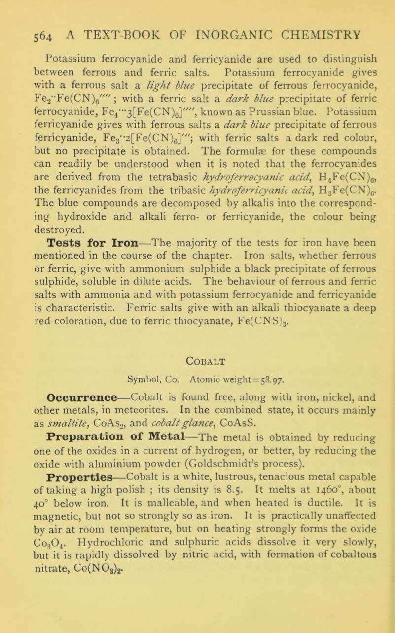 Potassium ferrocyanide and ferricyanide are used to distinguish between ferrous and ferric salts. Potassium ferrocyanide gives with a ferrous salt a light blue precipitate of ferrous ferrocyanide, Fe2Fe(CN)0//; with a ferric salt a dark blue precipitate of ferric ferrocyanide, Fe4’”3[Fe(CN)6], known as Prussian blue. Potassium ferricyanide gives with ferrous salts a dark blue precipitate of ferrous ferricyanide, Fe3-,2[Fe(CN)0],//; with ferric salts a dark red colour, but no precipitate is obtained. The formulae for these compounds can readily be understood when it is noted that the ferrocyanides are derived from the tetrabasic hydroferrocya?nc acid, H4Fe(CN)a, the ferricyanides from the tribasic hydroferricyanic acid, H3Fe(CN)a. The blue compounds are decomposed by alkalis into the correspond- ing hydroxide and alkali ferro- or ferricyanide, the colour being destroyed. Tests for Iron—The majority of the tests for iron have been mentioned in the course of the chapter. Iron salts, whether ferrous or ferric, give with ammonium sulphide a black precipitate of ferrous sulphide, soluble in dilute acids. The behaviour of ferrous and ferric salts with ammonia and with potassium ferrocyanide and ferricyanide is characteristic. Ferric salts give with an alkali thiocyanate a deep red coloration, due to ferric thiocyanate, Fe(CNS)3. Cobalt Symbol, Co. Atomic weight = 58.97. Occurrence—Cobalt is found free, along with iron, nickel, and other metals, in meteorites. In the combined state, it occurs mainly as smaltite, CoAs2, and cobalt glance, CoAsS. Preparation of Metal—The metal is obtained by reducing one of the oxides in a current of hydrogen, or better, by reducing the oxide with aluminium powder (Goldschmidt’s process). Properties—Cobalt is a white, lustrous, tenacious metal capable of taking a high polish ; its density is 8.5. It melts at 1460°, about 40° below iron. It is malleable, and when heated is ductile. It is magnetic, but not so strongly so as iron. It is practically unaffected by air at room temperature, but on heating strongly forms the oxide Co304. Hydrochloric and sulphuric acids dissolve it very slowly, but it is rapidly dissolved by nitric acid, with formation of cobaltous nitrate, Co(N03)2.