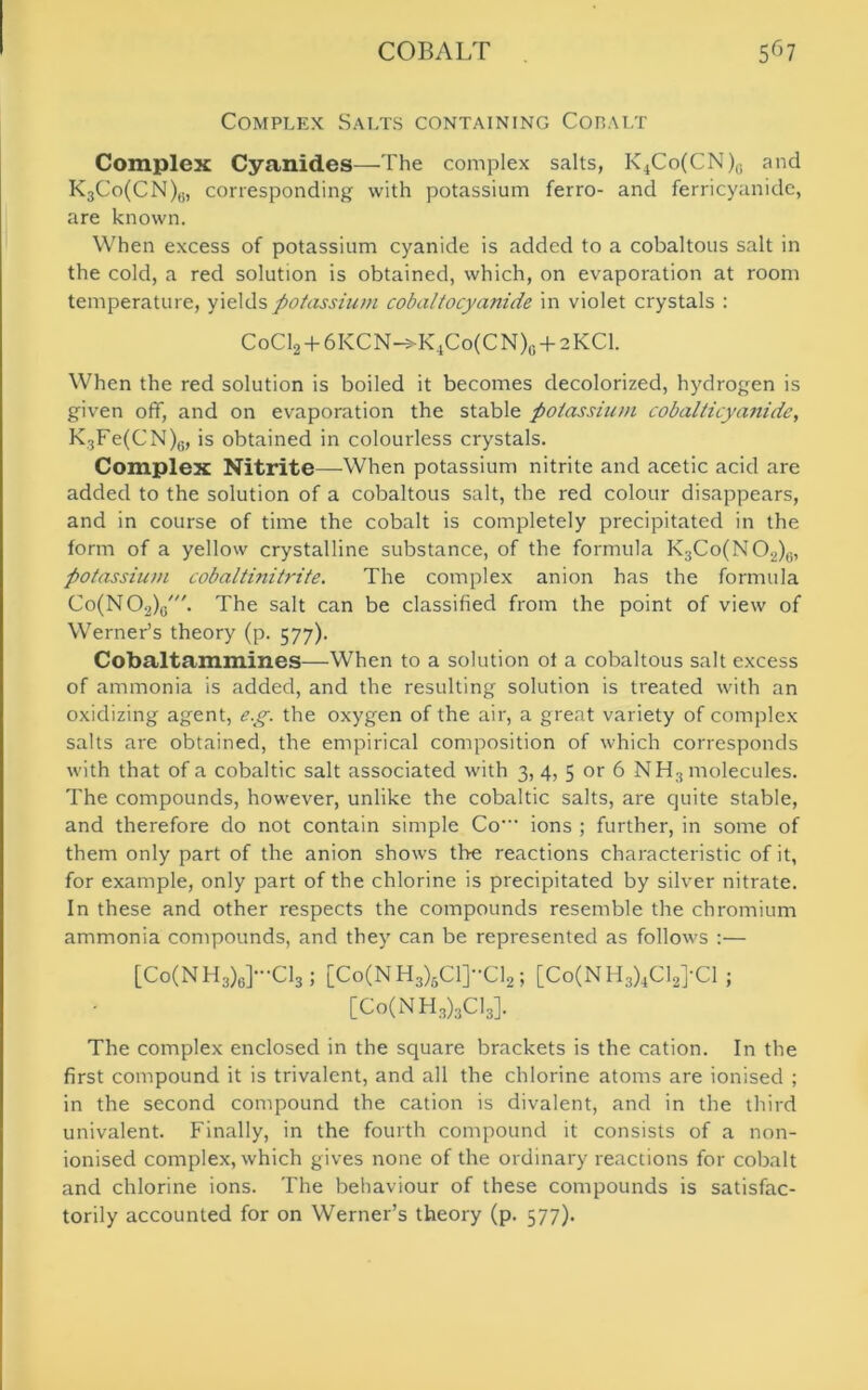 Complex Salts containing Cobalt Complex Cyanides—The complex salts, K4Co(CN)0 and K3Co(CN)y, corresponding with potassium ferro- and ferricyanide, are known. When excess of potassium cyanide is added to a cobaltous salt in the cold, a red solution is obtained, which, on evaporation at room temperature, yields potassium cobaltocyanide in violet crystals : CoC12 + 6KCN->K4Co(CN)0 + 2KC1. When the red solution is boiled it becomes decolorized, hydrogen is given off, and on evaporation the stable potassium cobalticyanide, K3Fe(CN)6, is obtained in colourless crystals. Complex Nitrite—When potassium nitrite and acetic acid are added to the solution of a cobaltous salt, the red colour disappears, and in course of time the cobalt is completely precipitated in the form of a yellow crystalline substance, of the formula K3Co(NO2)0, potassium cobaltinitrite. The complex anion has the formula Co(N02)G'. The salt can be classified from the point of view of Werner’s theory (p. 577). Cobaltammines—When to a solution of a cobaltous salt excess of ammonia is added, and the resulting solution is treated with an oxidizing agent, e.g. the oxygen of the air, a great variety of complex salts are obtained, the empirical composition of which corresponds with that of a cobaltic salt associated with 3, 4, 5 or 6 NH3 molecules. The compounds, however, unlike the cobaltic salts, are quite stable, and therefore do not contain simple Co' ions ; further, in some of them only part of the anion shows the reactions characteristic of it, for example, only part of the chlorine is precipitated by silver nitrate. In these and other respects the compounds resemble the chromium ammonia compounds, and they can be represented as follows :— [Co(NH3)6]-C13j [Co(NH3)6C1]”C12; [Co(NH3)4C12]'C1 ; [Co(NH3)3C13]. The complex enclosed in the square brackets is the cation. In the first compound it is trivalent, and all the chlorine atoms are ionised ; in the second compound the cation is divalent, and in the third univalent. Finally, in the fourth compound it consists of a non- ionised complex, which gives none of the ordinary reactions for cobalt and chlorine ions. The behaviour of these compounds is satisfac- torily accounted for on Werner’s theory (p. 577).