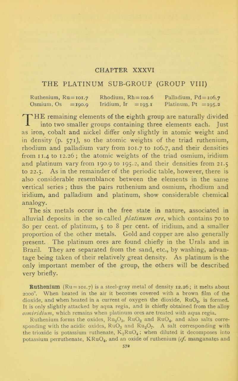 CHAPTER XXXVI THE PLATINUM SUB-GROUP (GROUP VIII) Ruthenium, Ru=ioi.7 Rhodium, Rh = 102.6 Palladium, Pd = 106.7 Osmium, Os =190.9 Iridium, Ir =193.1 Platinum, Pt =195.2 HE remaining elements of the eighth group are naturally divided into two smaller groups containing three elements each. Just as iron, cobalt and nickel differ only slightly in atomic weight and in density (p. 571), so the atomic weights of the triad ruthenium, rhodium and palladium vary from 101.7 to 106.7, and their densities from 11.4 to 12.26; the atomic weights of the triad osmium, iridium and platinum vary from 190.9 to 195.2, and their densities from 21.5 to 22.5. As in the remainder of the periodic table, however, there is also considerable resemblance between the elements in the same vertical series ; thus the pairs ruthenium and osmium, rhodium and iridium, and palladium and platinum, show considerable chemical The six metals occur in the free state in nature, associated in alluvial deposits in the so-called platinum ore, which contains 70 to 80 per cent, of platinum, 5 to 8 per cent, of iridium, and a smaller proportion of the other metals. Gold and copper are also generally present. The platinum ores are found chiefly in the Urals and in Brazil. They are separated from the sand, etc., by washing, advan- tage being taken of their relatively great density. As platinum is the only important member of the group, the others will be described very briefly. Ruthenium (Ru = ioi.7) is a steel-gray metal of density 12.26; it melts about 2000°. When heated in the air it becomes covered with a brown film of the dioxide, and when heated in a current of oxygen the dioxide, Ru02, is formed. It is only slightly attacked by aqua regia, and is chiefly obtained from the alloy osmiridium, which remains when platinum ores are treated with aqua regia. Ruthenium forms the oxides, Ru20;!, Ru02 and Ru04, and also salts corre- sponding with the acidic oxides, RuO;! and Ru207. A salt corresponding with the trioxide is potassium ruthenate, K2Ru04; when diluted it decomposes into potassium perruthenate, KRu04, and an oxide of ruthenium (<f. manganates and analogy.